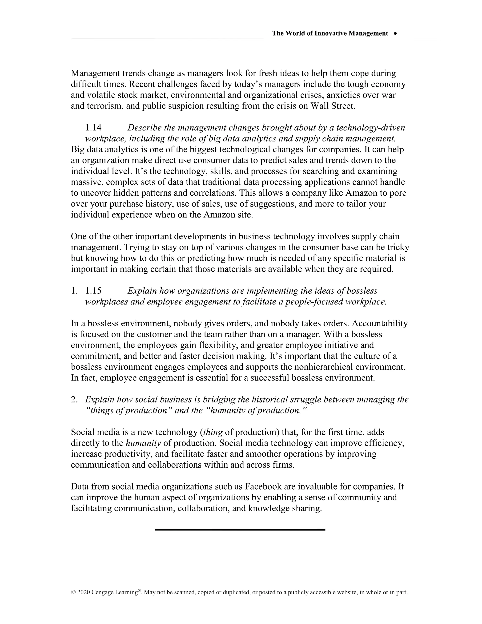 The World of Innovative Management 
© 2020 Cengage Learning®
. May not be scanned, copied or duplicated, or posted to a publicly accessible website, in whole or in part.
Management trends change as managers look for fresh ideas to help them cope during
difficult times. Recent challenges faced by today’s managers include the tough economy
and volatile stock market, environmental and organizational crises, anxieties over war
and terrorism, and public suspicion resulting from the crisis on Wall Street.
1.14 Describe the management changes brought about by a technology-driven
workplace, including the role of big data analytics and supply chain management.
Big data analytics is one of the biggest technological changes for companies. It can help
an organization make direct use consumer data to predict sales and trends down to the
individual level. It’s the technology, skills, and processes for searching and examining
massive, complex sets of data that traditional data processing applications cannot handle
to uncover hidden patterns and correlations. This allows a company like Amazon to pore
over your purchase history, use of sales, use of suggestions, and more to tailor your
individual experience when on the Amazon site.
One of the other important developments in business technology involves supply chain
management. Trying to stay on top of various changes in the consumer base can be tricky
but knowing how to do this or predicting how much is needed of any specific material is
important in making certain that those materials are available when they are required.
1. 1.15 Explain how organizations are implementing the ideas of bossless
workplaces and employee engagement to facilitate a people-focused workplace.
In a bossless environment, nobody gives orders, and nobody takes orders. Accountability
is focused on the customer and the team rather than on a manager. With a bossless
environment, the employees gain flexibility, and greater employee initiative and
commitment, and better and faster decision making. It’s important that the culture of a
bossless environment engages employees and supports the nonhierarchical environment.
In fact, employee engagement is essential for a successful bossless environment.
2. Explain how social business is bridging the historical struggle between managing the
“things of production” and the “humanity of production.”
Social media is a new technology (thing of production) that, for the first time, adds
directly to the humanity of production. Social media technology can improve efficiency,
increase productivity, and facilitate faster and smoother operations by improving
communication and collaborations within and across firms.
Data from social media organizations such as Facebook are invaluable for companies. It
can improve the human aspect of organizations by enabling a sense of community and
facilitating communication, collaboration, and knowledge sharing.
 