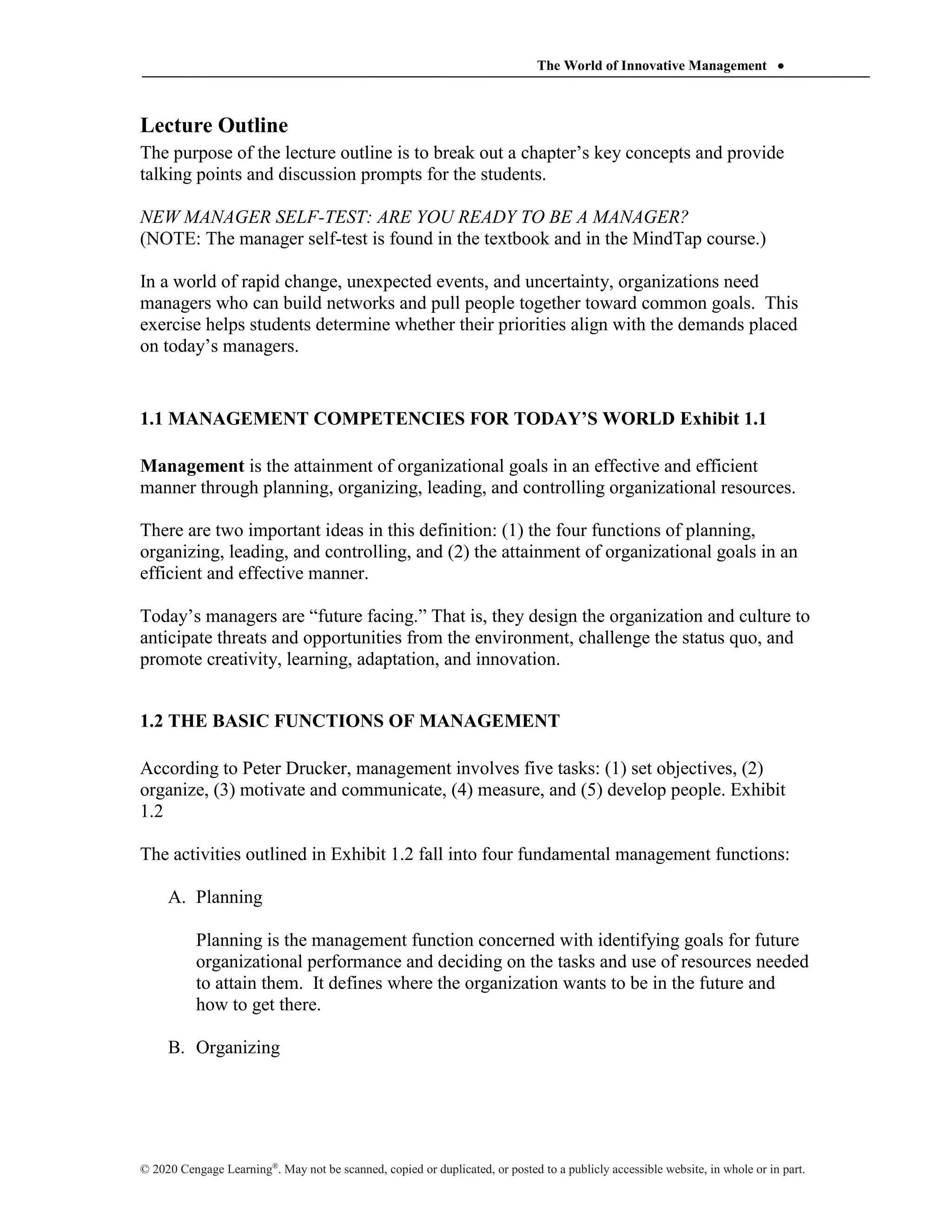 The World of Innovative Management 
© 2020 Cengage Learning®
. May not be scanned, copied or duplicated, or posted to a publicly accessible website, in whole or in part.
Lecture Outline
The purpose of the lecture outline is to break out a chapter’s key concepts and provide
talking points and discussion prompts for the students.
NEW MANAGER SELF-TEST: ARE YOU READY TO BE A MANAGER?
(NOTE: The manager self-test is found in the textbook and in the MindTap course.)
In a world of rapid change, unexpected events, and uncertainty, organizations need
managers who can build networks and pull people together toward common goals. This
exercise helps students determine whether their priorities align with the demands placed
on today’s managers.
1.1 MANAGEMENT COMPETENCIES FOR TODAY’S WORLD Exhibit 1.1
Management is the attainment of organizational goals in an effective and efficient
manner through planning, organizing, leading, and controlling organizational resources.
There are two important ideas in this definition: (1) the four functions of planning,
organizing, leading, and controlling, and (2) the attainment of organizational goals in an
efficient and effective manner.
Today’s managers are “future facing.” That is, they design the organization and culture to
anticipate threats and opportunities from the environment, challenge the status quo, and
promote creativity, learning, adaptation, and innovation.
1.2 THE BASIC FUNCTIONS OF MANAGEMENT
According to Peter Drucker, management involves five tasks: (1) set objectives, (2)
organize, (3) motivate and communicate, (4) measure, and (5) develop people. Exhibit
1.2
The activities outlined in Exhibit 1.2 fall into four fundamental management functions:
A. Planning
Planning is the management function concerned with identifying goals for future
organizational performance and deciding on the tasks and use of resources needed
to attain them. It defines where the organization wants to be in the future and
how to get there.
B. Organizing
 