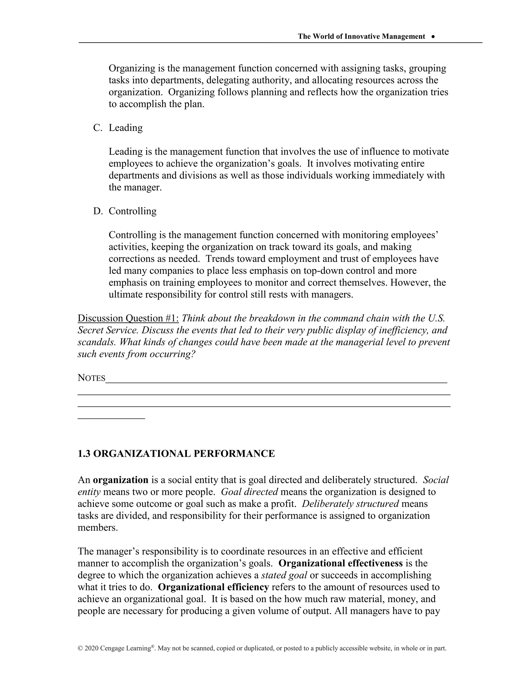 The World of Innovative Management 
© 2020 Cengage Learning®
. May not be scanned, copied or duplicated, or posted to a publicly accessible website, in whole or in part.
Organizing is the management function concerned with assigning tasks, grouping
tasks into departments, delegating authority, and allocating resources across the
organization. Organizing follows planning and reflects how the organization tries
to accomplish the plan.
C. Leading
Leading is the management function that involves the use of influence to motivate
employees to achieve the organization’s goals. It involves motivating entire
departments and divisions as well as those individuals working immediately with
the manager.
D. Controlling
Controlling is the management function concerned with monitoring employees’
activities, keeping the organization on track toward its goals, and making
corrections as needed. Trends toward employment and trust of employees have
led many companies to place less emphasis on top-down control and more
emphasis on training employees to monitor and correct themselves. However, the
ultimate responsibility for control still rests with managers.
Discussion Question #1: Think about the breakdown in the command chain with the U.S.
Secret Service. Discuss the events that led to their very public display of inefficiency, and
scandals. What kinds of changes could have been made at the managerial level to prevent
such events from occurring?
NOTES__________________________________________________________________
________________________________________________________________________
________________________________________________________________________
_____________
1.3 ORGANIZATIONAL PERFORMANCE
An organization is a social entity that is goal directed and deliberately structured. Social
entity means two or more people. Goal directed means the organization is designed to
achieve some outcome or goal such as make a profit. Deliberately structured means
tasks are divided, and responsibility for their performance is assigned to organization
members.
The manager’s responsibility is to coordinate resources in an effective and efficient
manner to accomplish the organization’s goals. Organizational effectiveness is the
degree to which the organization achieves a stated goal or succeeds in accomplishing
what it tries to do. Organizational efficiency refers to the amount of resources used to
achieve an organizational goal. It is based on the how much raw material, money, and
people are necessary for producing a given volume of output. All managers have to pay
 