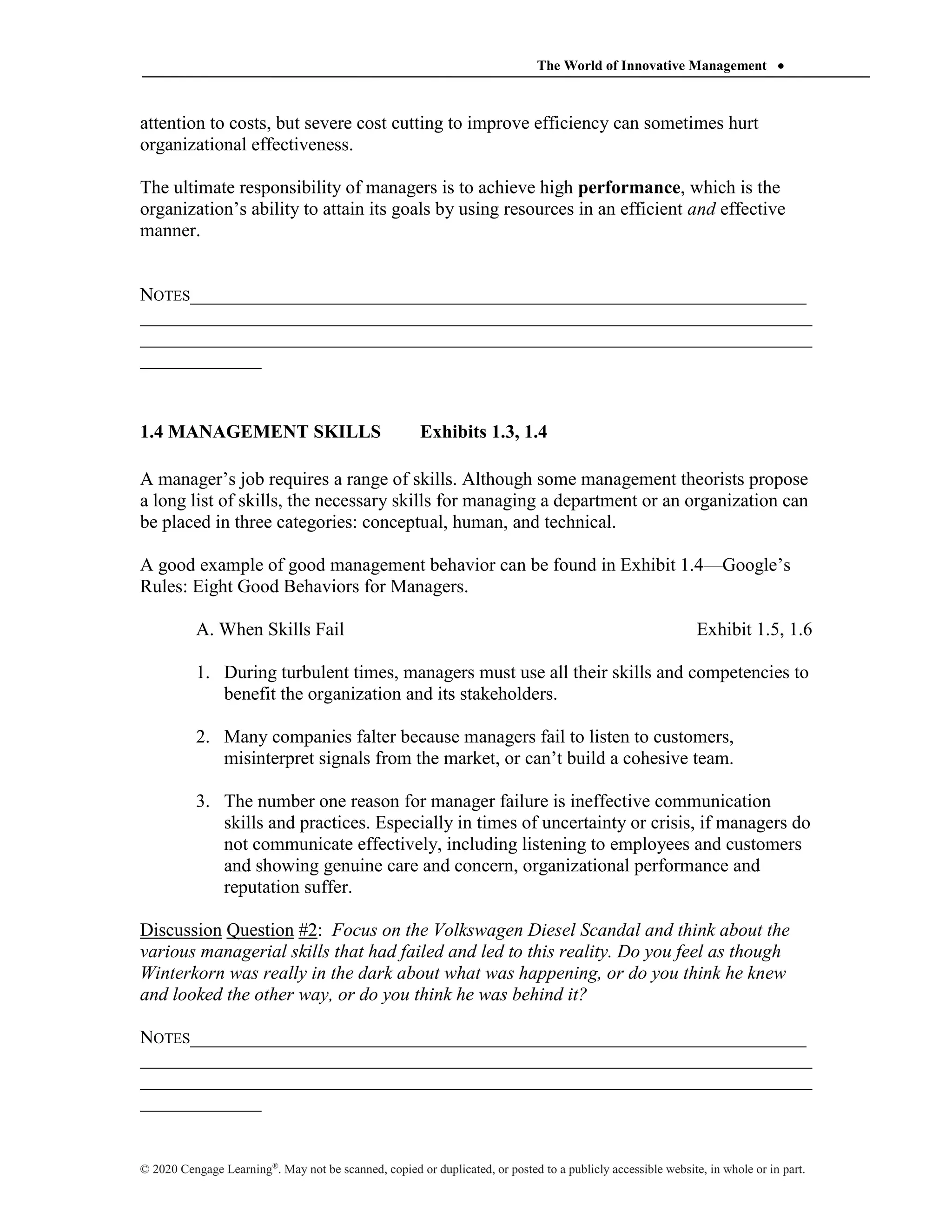 The World of Innovative Management 
© 2020 Cengage Learning®
. May not be scanned, copied or duplicated, or posted to a publicly accessible website, in whole or in part.
attention to costs, but severe cost cutting to improve efficiency can sometimes hurt
organizational effectiveness.
The ultimate responsibility of managers is to achieve high performance, which is the
organization’s ability to attain its goals by using resources in an efficient and effective
manner.
NOTES__________________________________________________________________
________________________________________________________________________
________________________________________________________________________
_____________
1.4 MANAGEMENT SKILLS Exhibits 1.3, 1.4
A manager’s job requires a range of skills. Although some management theorists propose
a long list of skills, the necessary skills for managing a department or an organization can
be placed in three categories: conceptual, human, and technical.
A good example of good management behavior can be found in Exhibit 1.4—Google’s
Rules: Eight Good Behaviors for Managers.
A. When Skills Fail Exhibit 1.5, 1.6
1. During turbulent times, managers must use all their skills and competencies to
benefit the organization and its stakeholders.
2. Many companies falter because managers fail to listen to customers,
misinterpret signals from the market, or can’t build a cohesive team.
3. The number one reason for manager failure is ineffective communication
skills and practices. Especially in times of uncertainty or crisis, if managers do
not communicate effectively, including listening to employees and customers
and showing genuine care and concern, organizational performance and
reputation suffer.
Discussion Question #2: Focus on the Volkswagen Diesel Scandal and think about the
various managerial skills that had failed and led to this reality. Do you feel as though
Winterkorn was really in the dark about what was happening, or do you think he knew
and looked the other way, or do you think he was behind it?
NOTES__________________________________________________________________
________________________________________________________________________
________________________________________________________________________
_____________
 