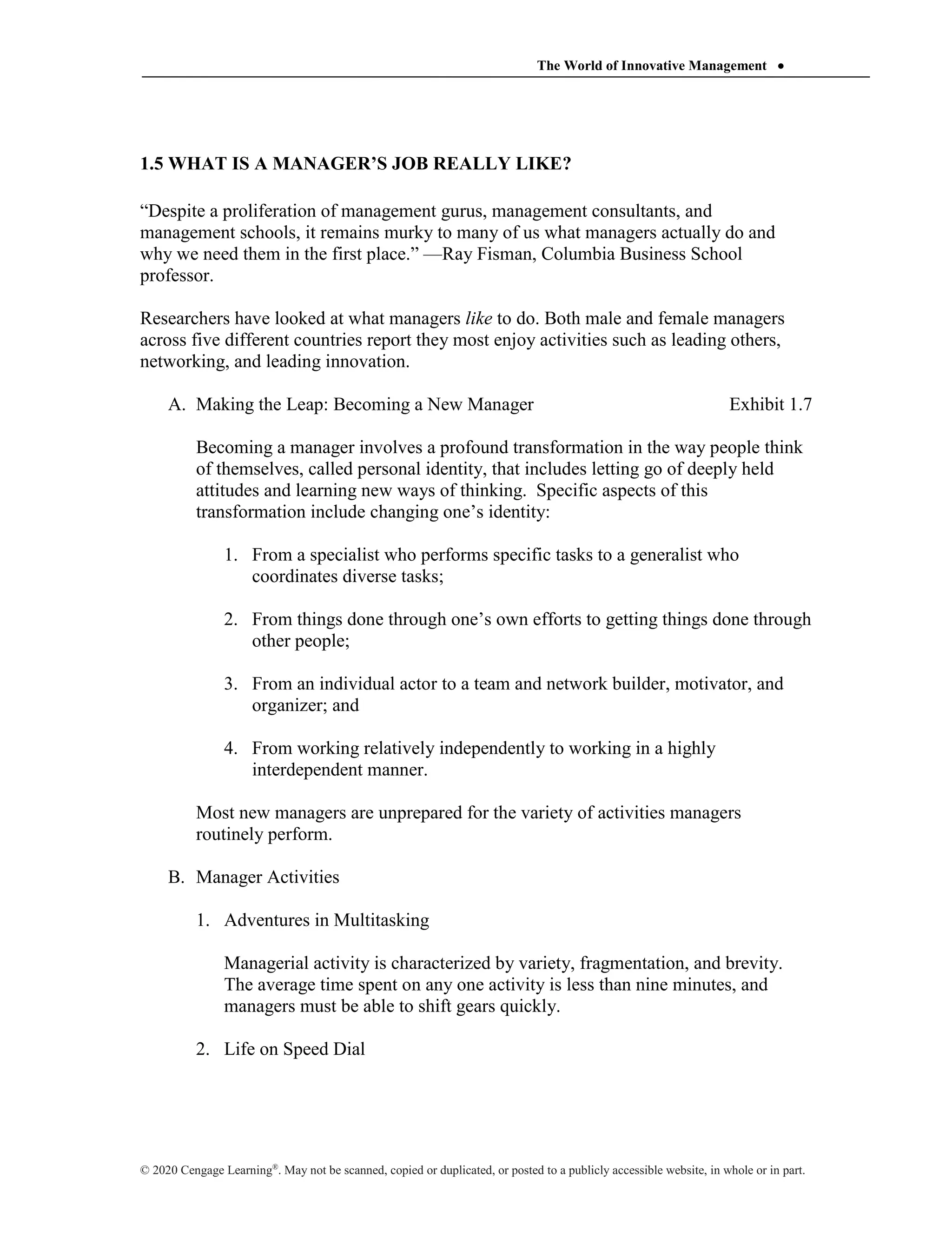 The World of Innovative Management 
© 2020 Cengage Learning®
. May not be scanned, copied or duplicated, or posted to a publicly accessible website, in whole or in part.
1.5 WHAT IS A MANAGER’S JOB REALLY LIKE?
“Despite a proliferation of management gurus, management consultants, and
management schools, it remains murky to many of us what managers actually do and
why we need them in the first place.” —Ray Fisman, Columbia Business School
professor.
Researchers have looked at what managers like to do. Both male and female managers
across five different countries report they most enjoy activities such as leading others,
networking, and leading innovation.
A. Making the Leap: Becoming a New Manager Exhibit 1.7
Becoming a manager involves a profound transformation in the way people think
of themselves, called personal identity, that includes letting go of deeply held
attitudes and learning new ways of thinking. Specific aspects of this
transformation include changing one’s identity:
1. From a specialist who performs specific tasks to a generalist who
coordinates diverse tasks;
2. From things done through one’s own efforts to getting things done through
other people;
3. From an individual actor to a team and network builder, motivator, and
organizer; and
4. From working relatively independently to working in a highly
interdependent manner.
Most new managers are unprepared for the variety of activities managers
routinely perform.
B. Manager Activities
1. Adventures in Multitasking
Managerial activity is characterized by variety, fragmentation, and brevity.
The average time spent on any one activity is less than nine minutes, and
managers must be able to shift gears quickly.
2. Life on Speed Dial
 