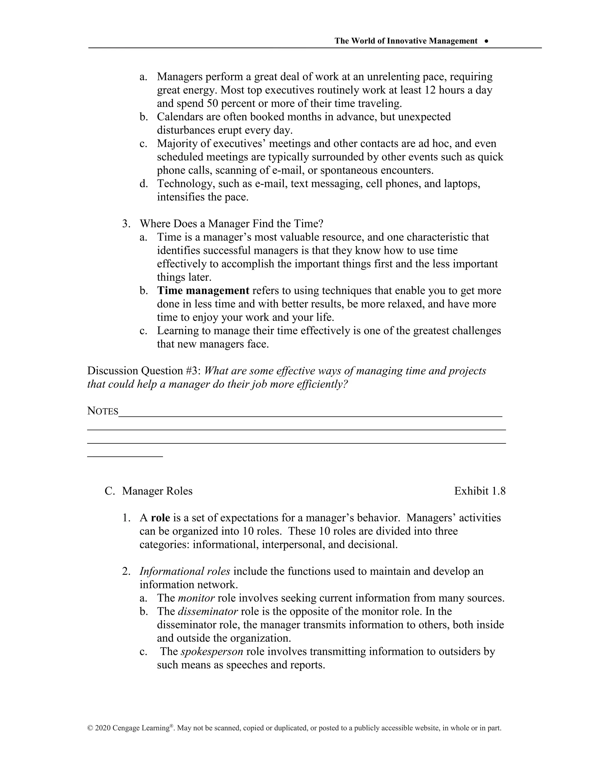 The World of Innovative Management 
© 2020 Cengage Learning®
. May not be scanned, copied or duplicated, or posted to a publicly accessible website, in whole or in part.
a. Managers perform a great deal of work at an unrelenting pace, requiring
great energy. Most top executives routinely work at least 12 hours a day
and spend 50 percent or more of their time traveling.
b. Calendars are often booked months in advance, but unexpected
disturbances erupt every day.
c. Majority of executives’ meetings and other contacts are ad hoc, and even
scheduled meetings are typically surrounded by other events such as quick
phone calls, scanning of e-mail, or spontaneous encounters.
d. Technology, such as e-mail, text messaging, cell phones, and laptops,
intensifies the pace.
3. Where Does a Manager Find the Time?
a. Time is a manager’s most valuable resource, and one characteristic that
identifies successful managers is that they know how to use time
effectively to accomplish the important things first and the less important
things later.
b. Time management refers to using techniques that enable you to get more
done in less time and with better results, be more relaxed, and have more
time to enjoy your work and your life.
c. Learning to manage their time effectively is one of the greatest challenges
that new managers face.
Discussion Question #3: What are some effective ways of managing time and projects
that could help a manager do their job more efficiently?
NOTES__________________________________________________________________
________________________________________________________________________
________________________________________________________________________
_____________
C. Manager Roles Exhibit 1.8
1. A role is a set of expectations for a manager’s behavior. Managers’ activities
can be organized into 10 roles. These 10 roles are divided into three
categories: informational, interpersonal, and decisional.
2. Informational roles include the functions used to maintain and develop an
information network.
a. The monitor role involves seeking current information from many sources.
b. The disseminator role is the opposite of the monitor role. In the
disseminator role, the manager transmits information to others, both inside
and outside the organization.
c. The spokesperson role involves transmitting information to outsiders by
such means as speeches and reports.
 
