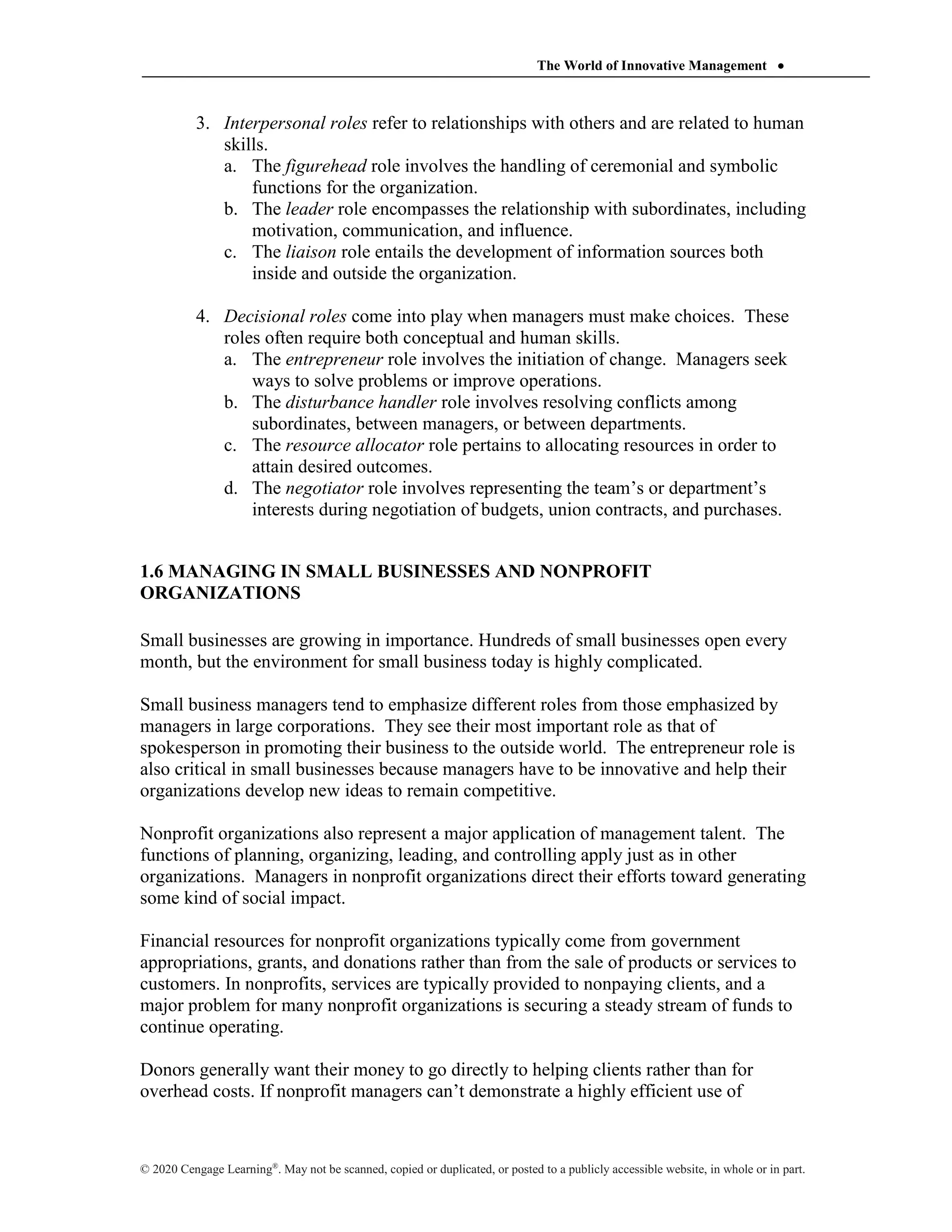 The World of Innovative Management 
© 2020 Cengage Learning®
. May not be scanned, copied or duplicated, or posted to a publicly accessible website, in whole or in part.
3. Interpersonal roles refer to relationships with others and are related to human
skills.
a. The figurehead role involves the handling of ceremonial and symbolic
functions for the organization.
b. The leader role encompasses the relationship with subordinates, including
motivation, communication, and influence.
c. The liaison role entails the development of information sources both
inside and outside the organization.
4. Decisional roles come into play when managers must make choices. These
roles often require both conceptual and human skills.
a. The entrepreneur role involves the initiation of change. Managers seek
ways to solve problems or improve operations.
b. The disturbance handler role involves resolving conflicts among
subordinates, between managers, or between departments.
c. The resource allocator role pertains to allocating resources in order to
attain desired outcomes.
d. The negotiator role involves representing the team’s or department’s
interests during negotiation of budgets, union contracts, and purchases.
1.6 MANAGING IN SMALL BUSINESSES AND NONPROFIT
ORGANIZATIONS
Small businesses are growing in importance. Hundreds of small businesses open every
month, but the environment for small business today is highly complicated.
Small business managers tend to emphasize different roles from those emphasized by
managers in large corporations. They see their most important role as that of
spokesperson in promoting their business to the outside world. The entrepreneur role is
also critical in small businesses because managers have to be innovative and help their
organizations develop new ideas to remain competitive.
Nonprofit organizations also represent a major application of management talent. The
functions of planning, organizing, leading, and controlling apply just as in other
organizations. Managers in nonprofit organizations direct their efforts toward generating
some kind of social impact.
Financial resources for nonprofit organizations typically come from government
appropriations, grants, and donations rather than from the sale of products or services to
customers. In nonprofits, services are typically provided to nonpaying clients, and a
major problem for many nonprofit organizations is securing a steady stream of funds to
continue operating.
Donors generally want their money to go directly to helping clients rather than for
overhead costs. If nonprofit managers can’t demonstrate a highly efficient use of
 