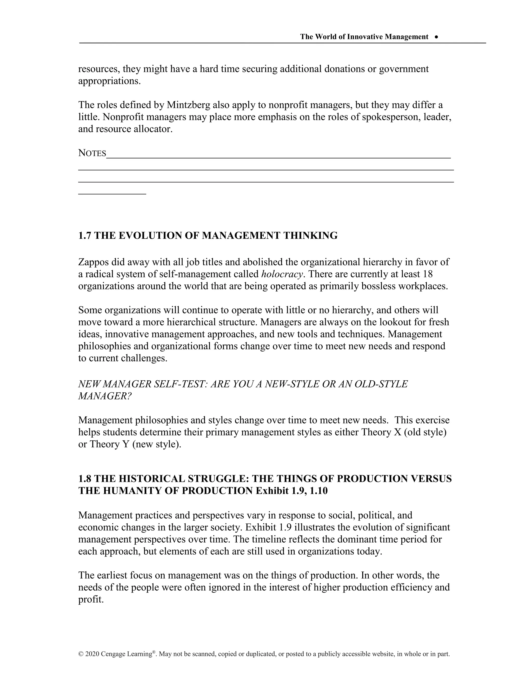 The World of Innovative Management 
© 2020 Cengage Learning®
. May not be scanned, copied or duplicated, or posted to a publicly accessible website, in whole or in part.
resources, they might have a hard time securing additional donations or government
appropriations.
The roles defined by Mintzberg also apply to nonprofit managers, but they may differ a
little. Nonprofit managers may place more emphasis on the roles of spokesperson, leader,
and resource allocator.
NOTES__________________________________________________________________
________________________________________________________________________
________________________________________________________________________
_____________
1.7 THE EVOLUTION OF MANAGEMENT THINKING
Zappos did away with all job titles and abolished the organizational hierarchy in favor of
a radical system of self-management called holocracy. There are currently at least 18
organizations around the world that are being operated as primarily bossless workplaces.
Some organizations will continue to operate with little or no hierarchy, and others will
move toward a more hierarchical structure. Managers are always on the lookout for fresh
ideas, innovative management approaches, and new tools and techniques. Management
philosophies and organizational forms change over time to meet new needs and respond
to current challenges.
NEW MANAGER SELF-TEST: ARE YOU A NEW-STYLE OR AN OLD-STYLE
MANAGER?
Management philosophies and styles change over time to meet new needs. This exercise
helps students determine their primary management styles as either Theory X (old style)
or Theory Y (new style).
1.8 THE HISTORICAL STRUGGLE: THE THINGS OF PRODUCTION VERSUS
THE HUMANITY OF PRODUCTION Exhibit 1.9, 1.10
Management practices and perspectives vary in response to social, political, and
economic changes in the larger society. Exhibit 1.9 illustrates the evolution of significant
management perspectives over time. The timeline reflects the dominant time period for
each approach, but elements of each are still used in organizations today.
The earliest focus on management was on the things of production. In other words, the
needs of the people were often ignored in the interest of higher production efficiency and
profit.
 