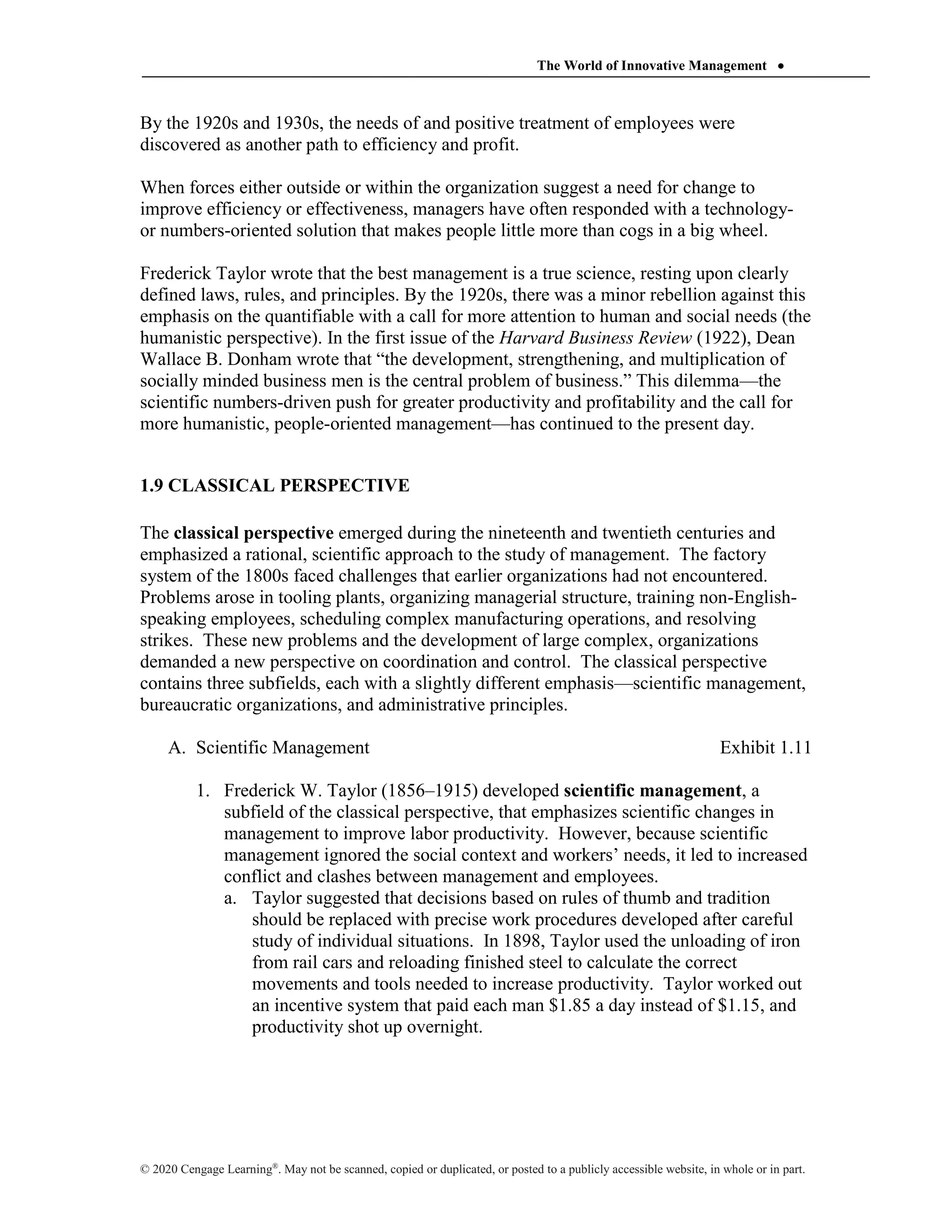 The World of Innovative Management 
© 2020 Cengage Learning®
. May not be scanned, copied or duplicated, or posted to a publicly accessible website, in whole or in part.
By the 1920s and 1930s, the needs of and positive treatment of employees were
discovered as another path to efficiency and profit.
When forces either outside or within the organization suggest a need for change to
improve efficiency or effectiveness, managers have often responded with a technology-
or numbers-oriented solution that makes people little more than cogs in a big wheel.
Frederick Taylor wrote that the best management is a true science, resting upon clearly
defined laws, rules, and principles. By the 1920s, there was a minor rebellion against this
emphasis on the quantifiable with a call for more attention to human and social needs (the
humanistic perspective). In the first issue of the Harvard Business Review (1922), Dean
Wallace B. Donham wrote that “the development, strengthening, and multiplication of
socially minded business men is the central problem of business.” This dilemma—the
scientific numbers-driven push for greater productivity and profitability and the call for
more humanistic, people-oriented management—has continued to the present day.
1.9 CLASSICAL PERSPECTIVE
The classical perspective emerged during the nineteenth and twentieth centuries and
emphasized a rational, scientific approach to the study of management. The factory
system of the 1800s faced challenges that earlier organizations had not encountered.
Problems arose in tooling plants, organizing managerial structure, training non-English-
speaking employees, scheduling complex manufacturing operations, and resolving
strikes. These new problems and the development of large complex, organizations
demanded a new perspective on coordination and control. The classical perspective
contains three subfields, each with a slightly different emphasis—scientific management,
bureaucratic organizations, and administrative principles.
A. Scientific Management Exhibit 1.11
1. Frederick W. Taylor (1856–1915) developed scientific management, a
subfield of the classical perspective, that emphasizes scientific changes in
management to improve labor productivity. However, because scientific
management ignored the social context and workers’ needs, it led to increased
conflict and clashes between management and employees.
a. Taylor suggested that decisions based on rules of thumb and tradition
should be replaced with precise work procedures developed after careful
study of individual situations. In 1898, Taylor used the unloading of iron
from rail cars and reloading finished steel to calculate the correct
movements and tools needed to increase productivity. Taylor worked out
an incentive system that paid each man $1.85 a day instead of $1.15, and
productivity shot up overnight.
 