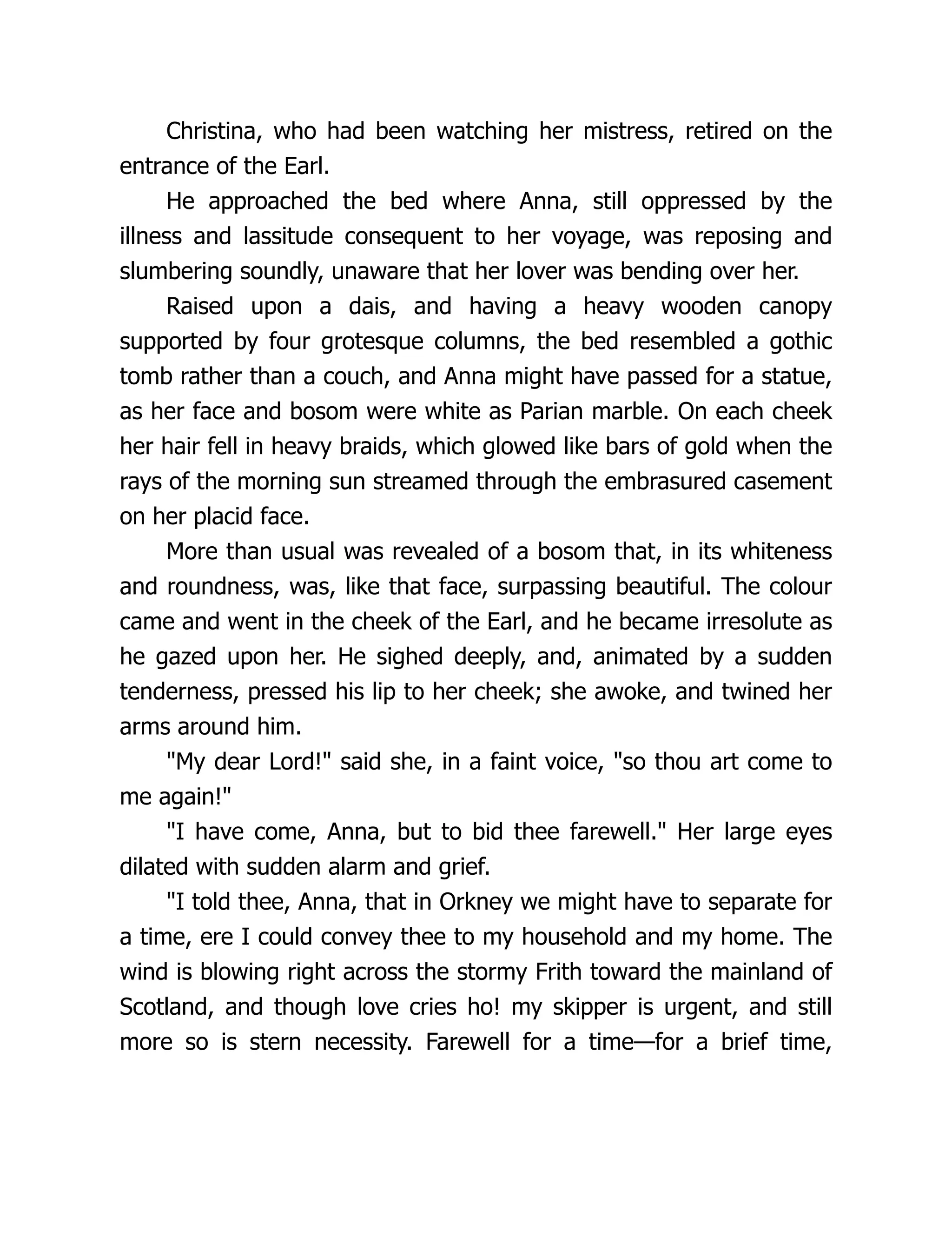 Christina, who had been watching her mistress, retired on the
entrance of the Earl.
He approached the bed where Anna, still oppressed by the
illness and lassitude consequent to her voyage, was reposing and
slumbering soundly, unaware that her lover was bending over her.
Raised upon a dais, and having a heavy wooden canopy
supported by four grotesque columns, the bed resembled a gothic
tomb rather than a couch, and Anna might have passed for a statue,
as her face and bosom were white as Parian marble. On each cheek
her hair fell in heavy braids, which glowed like bars of gold when the
rays of the morning sun streamed through the embrasured casement
on her placid face.
More than usual was revealed of a bosom that, in its whiteness
and roundness, was, like that face, surpassing beautiful. The colour
came and went in the cheek of the Earl, and he became irresolute as
he gazed upon her. He sighed deeply, and, animated by a sudden
tenderness, pressed his lip to her cheek; she awoke, and twined her
arms around him.
"My dear Lord!" said she, in a faint voice, "so thou art come to
me again!"
"I have come, Anna, but to bid thee farewell." Her large eyes
dilated with sudden alarm and grief.
"I told thee, Anna, that in Orkney we might have to separate for
a time, ere I could convey thee to my household and my home. The
wind is blowing right across the stormy Frith toward the mainland of
Scotland, and though love cries ho! my skipper is urgent, and still
more so is stern necessity. Farewell for a time—for a brief time,
 