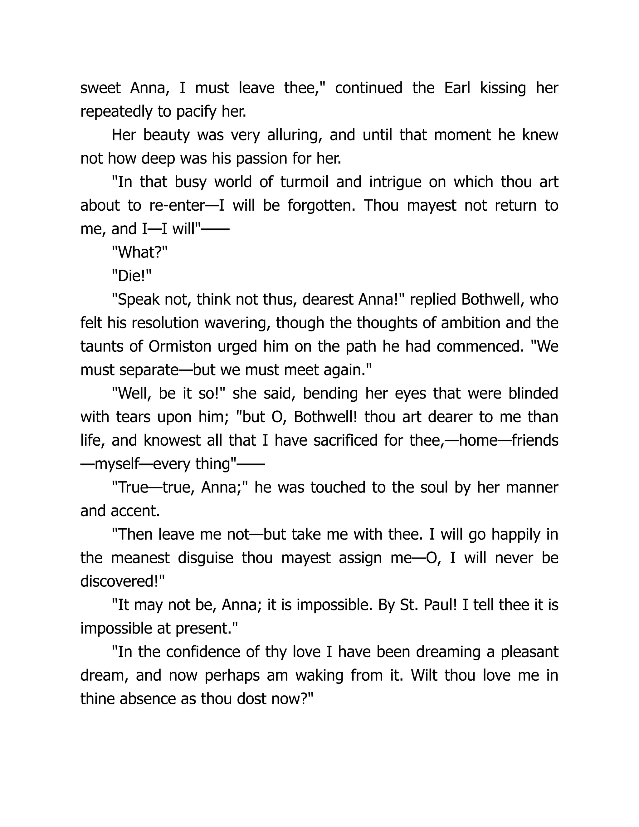 sweet Anna, I must leave thee," continued the Earl kissing her
repeatedly to pacify her.
Her beauty was very alluring, and until that moment he knew
not how deep was his passion for her.
"In that busy world of turmoil and intrigue on which thou art
about to re-enter—I will be forgotten. Thou mayest not return to
me, and I—I will"——
"What?"
"Die!"
"Speak not, think not thus, dearest Anna!" replied Bothwell, who
felt his resolution wavering, though the thoughts of ambition and the
taunts of Ormiston urged him on the path he had commenced. "We
must separate—but we must meet again."
"Well, be it so!" she said, bending her eyes that were blinded
with tears upon him; "but O, Bothwell! thou art dearer to me than
life, and knowest all that I have sacrificed for thee,—home—friends
—myself—every thing"——
"True—true, Anna;" he was touched to the soul by her manner
and accent.
"Then leave me not—but take me with thee. I will go happily in
the meanest disguise thou mayest assign me—O, I will never be
discovered!"
"It may not be, Anna; it is impossible. By St. Paul! I tell thee it is
impossible at present."
"In the confidence of thy love I have been dreaming a pleasant
dream, and now perhaps am waking from it. Wilt thou love me in
thine absence as thou dost now?"
 