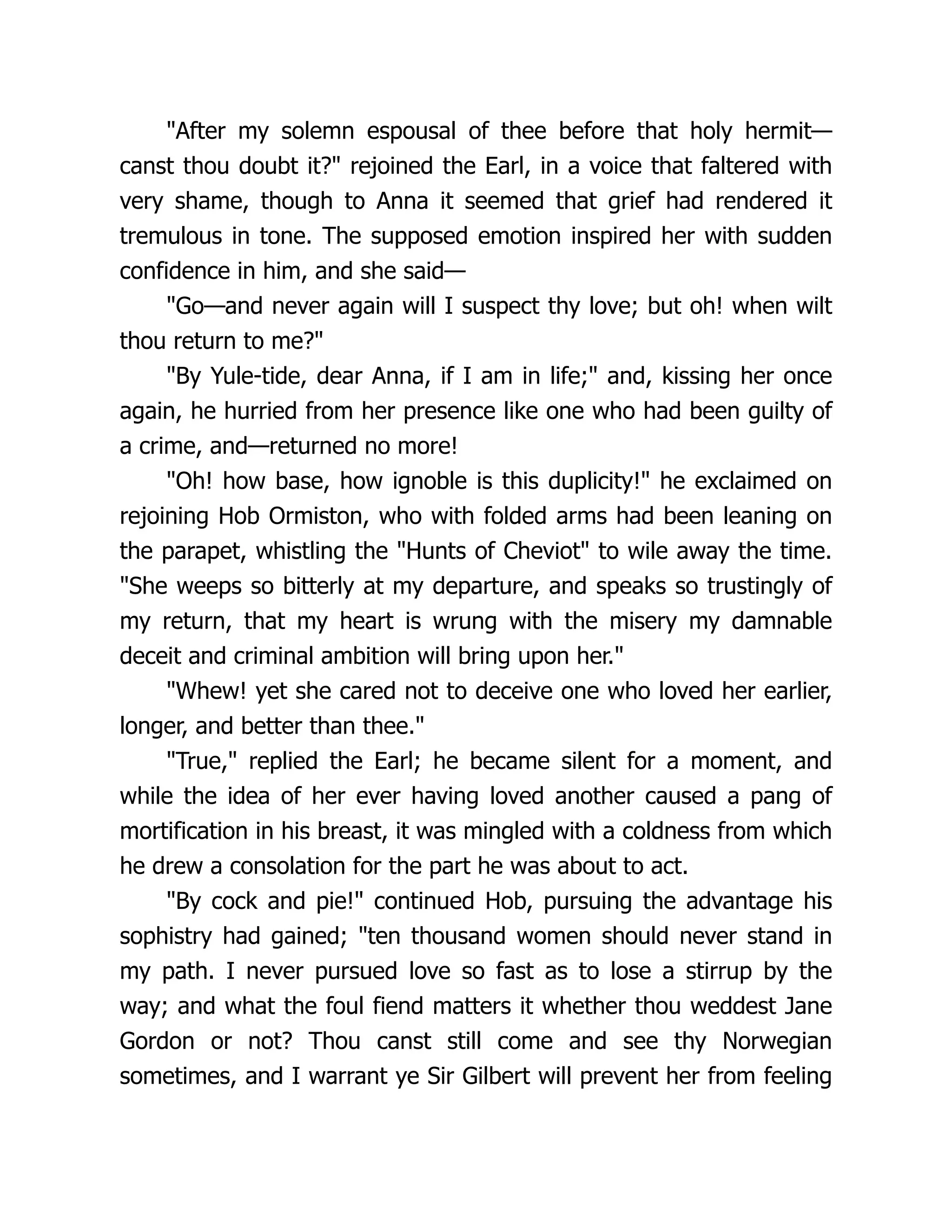 "After my solemn espousal of thee before that holy hermit—
canst thou doubt it?" rejoined the Earl, in a voice that faltered with
very shame, though to Anna it seemed that grief had rendered it
tremulous in tone. The supposed emotion inspired her with sudden
confidence in him, and she said—
"Go—and never again will I suspect thy love; but oh! when wilt
thou return to me?"
"By Yule-tide, dear Anna, if I am in life;" and, kissing her once
again, he hurried from her presence like one who had been guilty of
a crime, and—returned no more!
"Oh! how base, how ignoble is this duplicity!" he exclaimed on
rejoining Hob Ormiston, who with folded arms had been leaning on
the parapet, whistling the "Hunts of Cheviot" to wile away the time.
"She weeps so bitterly at my departure, and speaks so trustingly of
my return, that my heart is wrung with the misery my damnable
deceit and criminal ambition will bring upon her."
"Whew! yet she cared not to deceive one who loved her earlier,
longer, and better than thee."
"True," replied the Earl; he became silent for a moment, and
while the idea of her ever having loved another caused a pang of
mortification in his breast, it was mingled with a coldness from which
he drew a consolation for the part he was about to act.
"By cock and pie!" continued Hob, pursuing the advantage his
sophistry had gained; "ten thousand women should never stand in
my path. I never pursued love so fast as to lose a stirrup by the
way; and what the foul fiend matters it whether thou weddest Jane
Gordon or not? Thou canst still come and see thy Norwegian
sometimes, and I warrant ye Sir Gilbert will prevent her from feeling
 