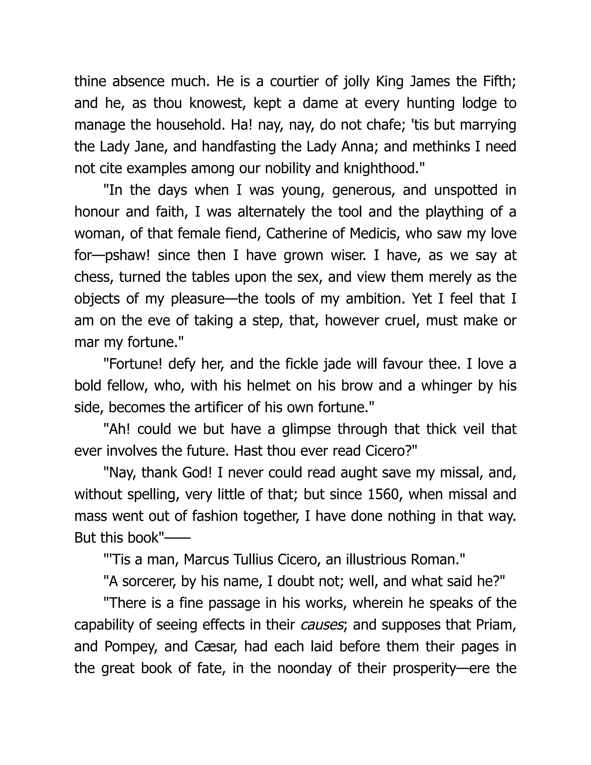 thine absence much. He is a courtier of jolly King James the Fifth;
and he, as thou knowest, kept a dame at every hunting lodge to
manage the household. Ha! nay, nay, do not chafe; 'tis but marrying
the Lady Jane, and handfasting the Lady Anna; and methinks I need
not cite examples among our nobility and knighthood."
"In the days when I was young, generous, and unspotted in
honour and faith, I was alternately the tool and the plaything of a
woman, of that female fiend, Catherine of Medicis, who saw my love
for—pshaw! since then I have grown wiser. I have, as we say at
chess, turned the tables upon the sex, and view them merely as the
objects of my pleasure—the tools of my ambition. Yet I feel that I
am on the eve of taking a step, that, however cruel, must make or
mar my fortune."
"Fortune! defy her, and the fickle jade will favour thee. I love a
bold fellow, who, with his helmet on his brow and a whinger by his
side, becomes the artificer of his own fortune."
"Ah! could we but have a glimpse through that thick veil that
ever involves the future. Hast thou ever read Cicero?"
"Nay, thank God! I never could read aught save my missal, and,
without spelling, very little of that; but since 1560, when missal and
mass went out of fashion together, I have done nothing in that way.
But this book"——
"'Tis a man, Marcus Tullius Cicero, an illustrious Roman."
"A sorcerer, by his name, I doubt not; well, and what said he?"
"There is a fine passage in his works, wherein he speaks of the
capability of seeing effects in their causes; and supposes that Priam,
and Pompey, and Cæsar, had each laid before them their pages in
the great book of fate, in the noonday of their prosperity—ere the
 