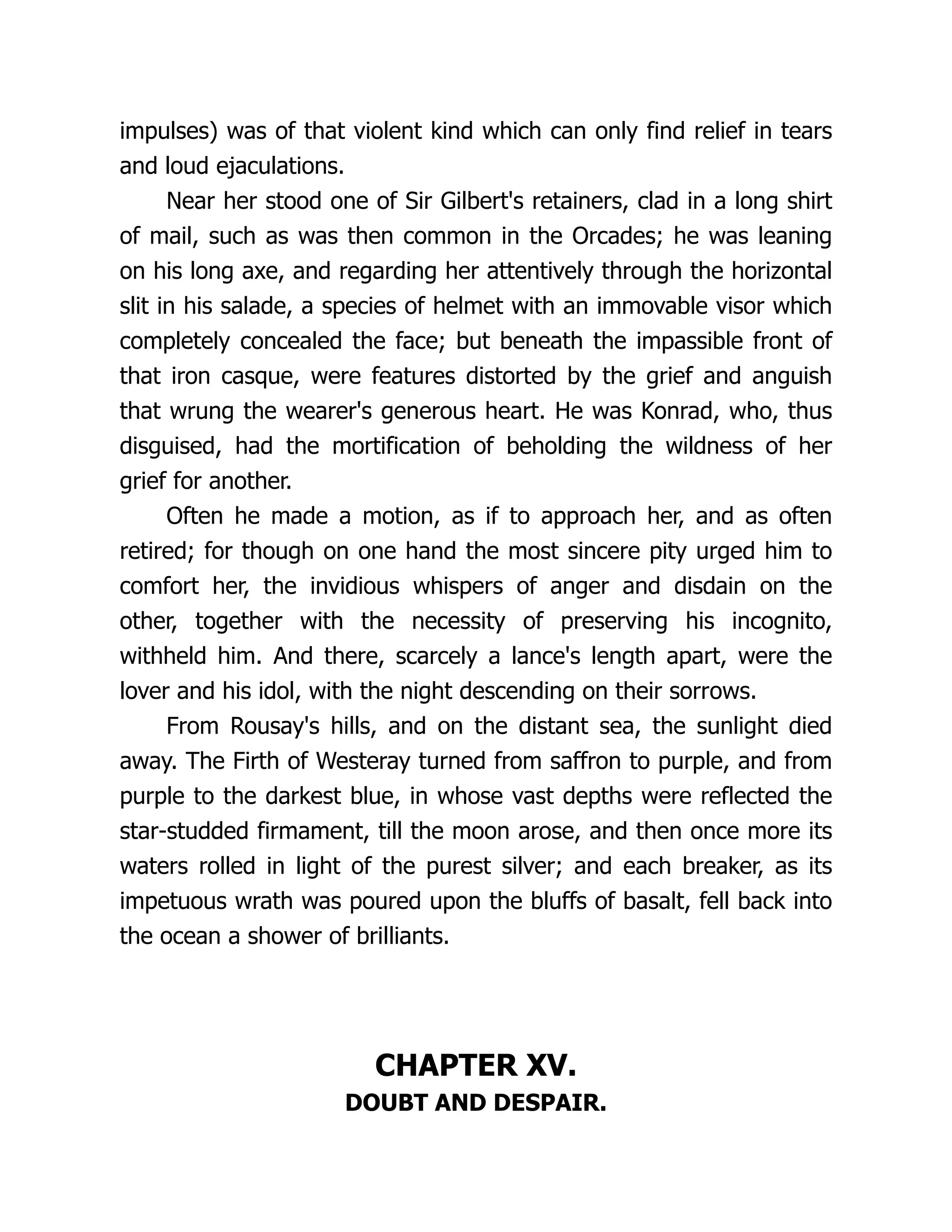 impulses) was of that violent kind which can only find relief in tears
and loud ejaculations.
Near her stood one of Sir Gilbert's retainers, clad in a long shirt
of mail, such as was then common in the Orcades; he was leaning
on his long axe, and regarding her attentively through the horizontal
slit in his salade, a species of helmet with an immovable visor which
completely concealed the face; but beneath the impassible front of
that iron casque, were features distorted by the grief and anguish
that wrung the wearer's generous heart. He was Konrad, who, thus
disguised, had the mortification of beholding the wildness of her
grief for another.
Often he made a motion, as if to approach her, and as often
retired; for though on one hand the most sincere pity urged him to
comfort her, the invidious whispers of anger and disdain on the
other, together with the necessity of preserving his incognito,
withheld him. And there, scarcely a lance's length apart, were the
lover and his idol, with the night descending on their sorrows.
From Rousay's hills, and on the distant sea, the sunlight died
away. The Firth of Westeray turned from saffron to purple, and from
purple to the darkest blue, in whose vast depths were reflected the
star-studded firmament, till the moon arose, and then once more its
waters rolled in light of the purest silver; and each breaker, as its
impetuous wrath was poured upon the bluffs of basalt, fell back into
the ocean a shower of brilliants.
CHAPTER XV.
DOUBT AND DESPAIR.
 