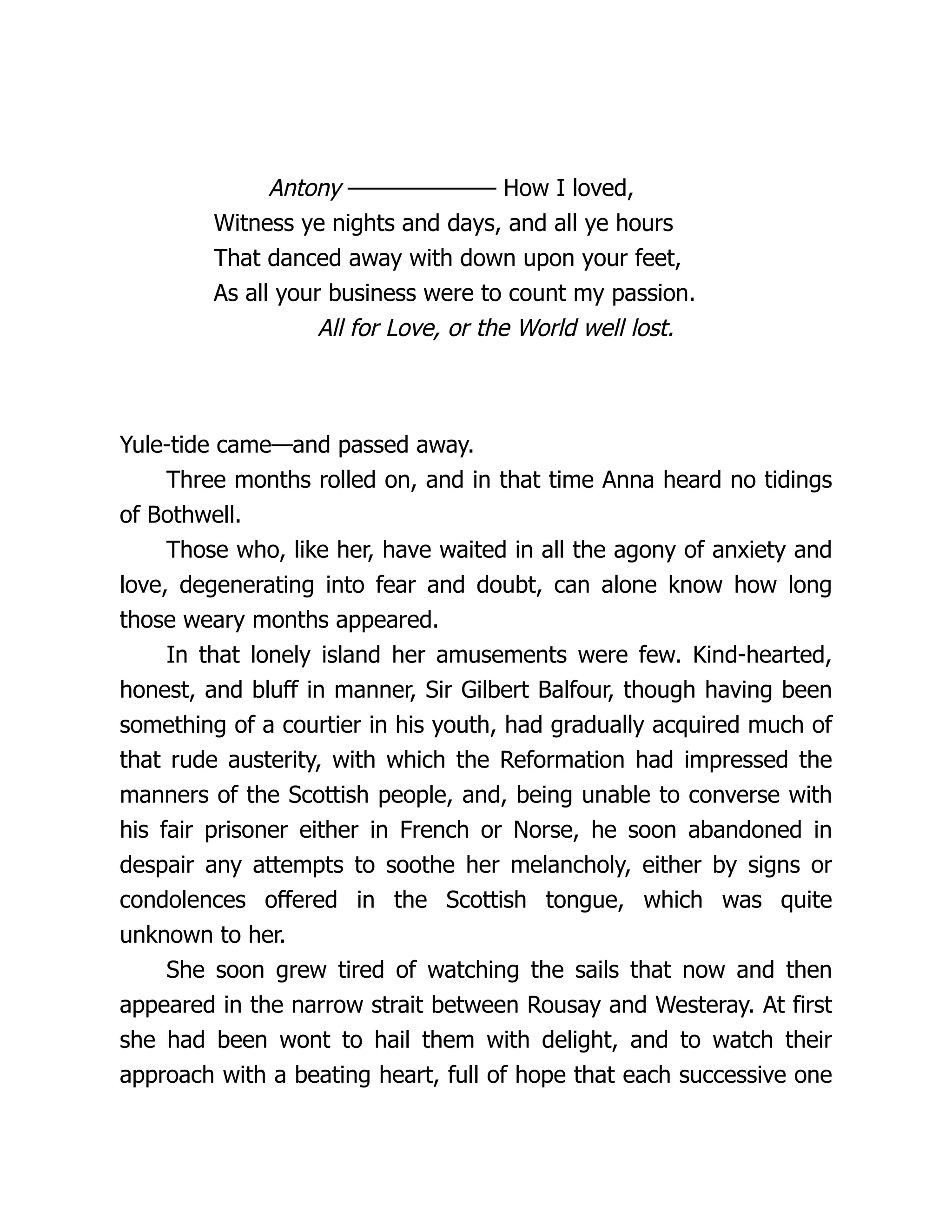 Antony ——————— How I loved,
Witness ye nights and days, and all ye hours
That danced away with down upon your feet,
As all your business were to count my passion.
All for Love, or the World well lost.
Yule-tide came—and passed away.
Three months rolled on, and in that time Anna heard no tidings
of Bothwell.
Those who, like her, have waited in all the agony of anxiety and
love, degenerating into fear and doubt, can alone know how long
those weary months appeared.
In that lonely island her amusements were few. Kind-hearted,
honest, and bluff in manner, Sir Gilbert Balfour, though having been
something of a courtier in his youth, had gradually acquired much of
that rude austerity, with which the Reformation had impressed the
manners of the Scottish people, and, being unable to converse with
his fair prisoner either in French or Norse, he soon abandoned in
despair any attempts to soothe her melancholy, either by signs or
condolences offered in the Scottish tongue, which was quite
unknown to her.
She soon grew tired of watching the sails that now and then
appeared in the narrow strait between Rousay and Westeray. At first
she had been wont to hail them with delight, and to watch their
approach with a beating heart, full of hope that each successive one
 