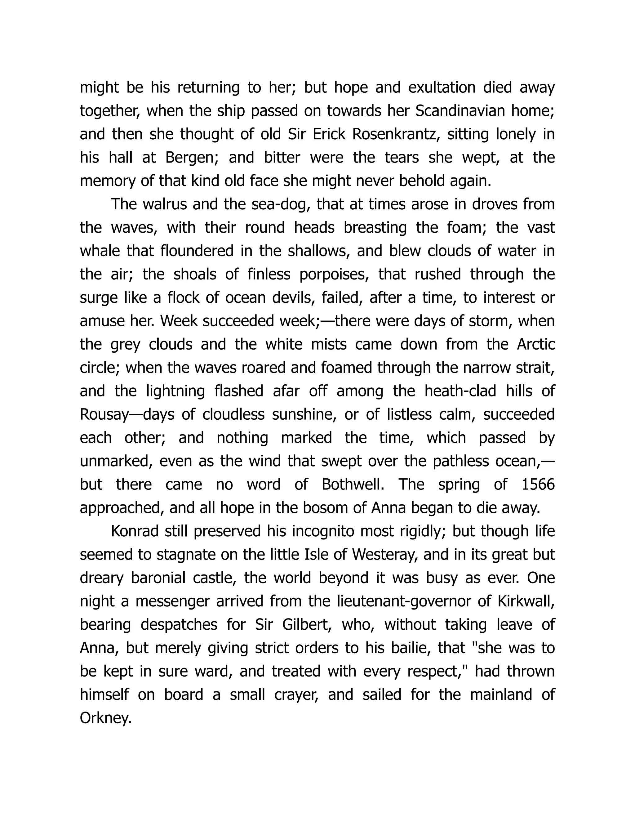 might be his returning to her; but hope and exultation died away
together, when the ship passed on towards her Scandinavian home;
and then she thought of old Sir Erick Rosenkrantz, sitting lonely in
his hall at Bergen; and bitter were the tears she wept, at the
memory of that kind old face she might never behold again.
The walrus and the sea-dog, that at times arose in droves from
the waves, with their round heads breasting the foam; the vast
whale that floundered in the shallows, and blew clouds of water in
the air; the shoals of finless porpoises, that rushed through the
surge like a flock of ocean devils, failed, after a time, to interest or
amuse her. Week succeeded week;—there were days of storm, when
the grey clouds and the white mists came down from the Arctic
circle; when the waves roared and foamed through the narrow strait,
and the lightning flashed afar off among the heath-clad hills of
Rousay—days of cloudless sunshine, or of listless calm, succeeded
each other; and nothing marked the time, which passed by
unmarked, even as the wind that swept over the pathless ocean,—
but there came no word of Bothwell. The spring of 1566
approached, and all hope in the bosom of Anna began to die away.
Konrad still preserved his incognito most rigidly; but though life
seemed to stagnate on the little Isle of Westeray, and in its great but
dreary baronial castle, the world beyond it was busy as ever. One
night a messenger arrived from the lieutenant-governor of Kirkwall,
bearing despatches for Sir Gilbert, who, without taking leave of
Anna, but merely giving strict orders to his bailie, that "she was to
be kept in sure ward, and treated with every respect," had thrown
himself on board a small crayer, and sailed for the mainland of
Orkney.
 