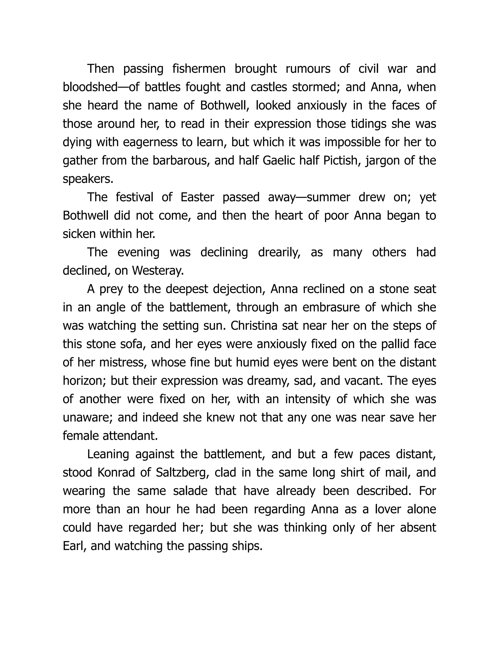 Then passing fishermen brought rumours of civil war and
bloodshed—of battles fought and castles stormed; and Anna, when
she heard the name of Bothwell, looked anxiously in the faces of
those around her, to read in their expression those tidings she was
dying with eagerness to learn, but which it was impossible for her to
gather from the barbarous, and half Gaelic half Pictish, jargon of the
speakers.
The festival of Easter passed away—summer drew on; yet
Bothwell did not come, and then the heart of poor Anna began to
sicken within her.
The evening was declining drearily, as many others had
declined, on Westeray.
A prey to the deepest dejection, Anna reclined on a stone seat
in an angle of the battlement, through an embrasure of which she
was watching the setting sun. Christina sat near her on the steps of
this stone sofa, and her eyes were anxiously fixed on the pallid face
of her mistress, whose fine but humid eyes were bent on the distant
horizon; but their expression was dreamy, sad, and vacant. The eyes
of another were fixed on her, with an intensity of which she was
unaware; and indeed she knew not that any one was near save her
female attendant.
Leaning against the battlement, and but a few paces distant,
stood Konrad of Saltzberg, clad in the same long shirt of mail, and
wearing the same salade that have already been described. For
more than an hour he had been regarding Anna as a lover alone
could have regarded her; but she was thinking only of her absent
Earl, and watching the passing ships.
 