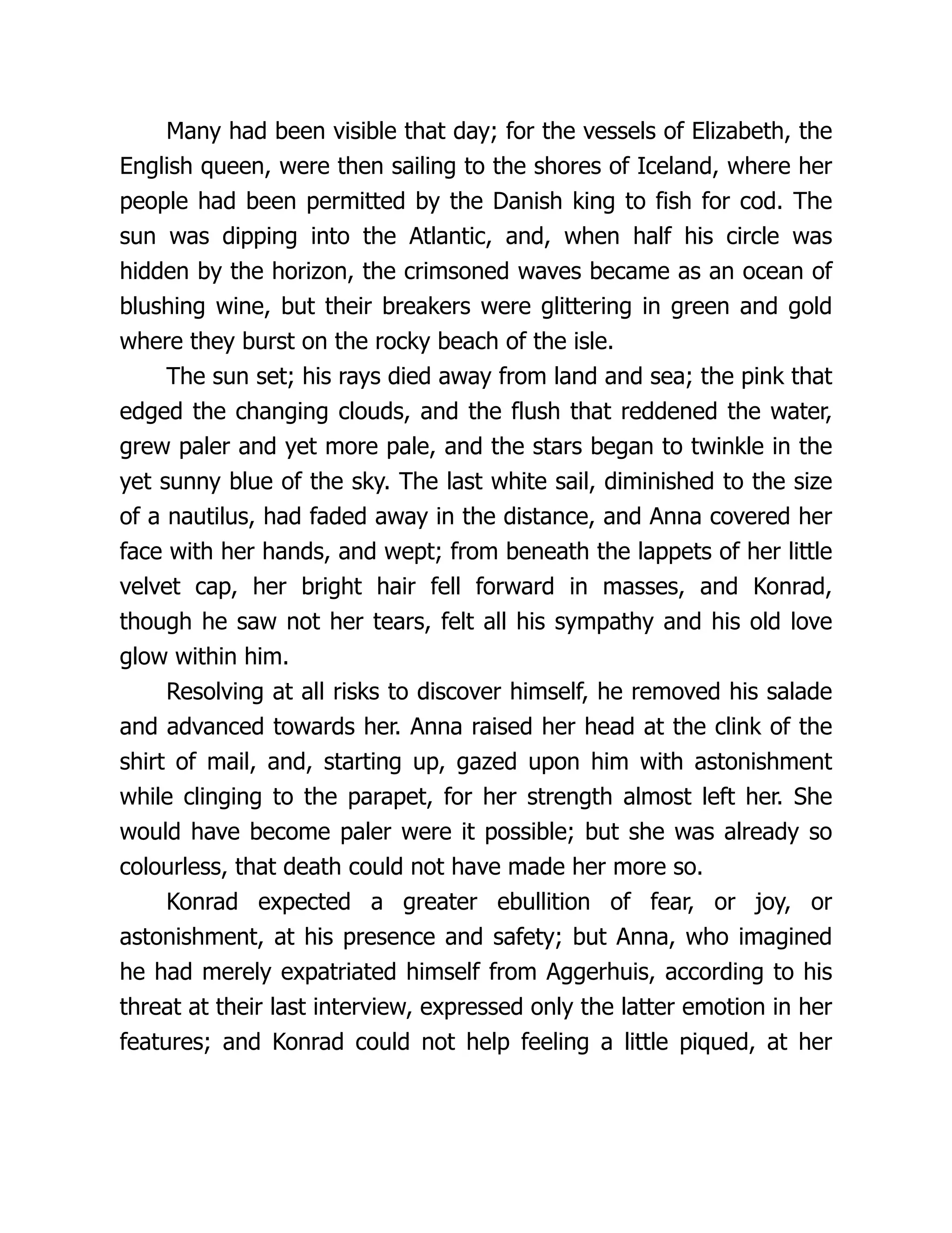 Many had been visible that day; for the vessels of Elizabeth, the
English queen, were then sailing to the shores of Iceland, where her
people had been permitted by the Danish king to fish for cod. The
sun was dipping into the Atlantic, and, when half his circle was
hidden by the horizon, the crimsoned waves became as an ocean of
blushing wine, but their breakers were glittering in green and gold
where they burst on the rocky beach of the isle.
The sun set; his rays died away from land and sea; the pink that
edged the changing clouds, and the flush that reddened the water,
grew paler and yet more pale, and the stars began to twinkle in the
yet sunny blue of the sky. The last white sail, diminished to the size
of a nautilus, had faded away in the distance, and Anna covered her
face with her hands, and wept; from beneath the lappets of her little
velvet cap, her bright hair fell forward in masses, and Konrad,
though he saw not her tears, felt all his sympathy and his old love
glow within him.
Resolving at all risks to discover himself, he removed his salade
and advanced towards her. Anna raised her head at the clink of the
shirt of mail, and, starting up, gazed upon him with astonishment
while clinging to the parapet, for her strength almost left her. She
would have become paler were it possible; but she was already so
colourless, that death could not have made her more so.
Konrad expected a greater ebullition of fear, or joy, or
astonishment, at his presence and safety; but Anna, who imagined
he had merely expatriated himself from Aggerhuis, according to his
threat at their last interview, expressed only the latter emotion in her
features; and Konrad could not help feeling a little piqued, at her
 