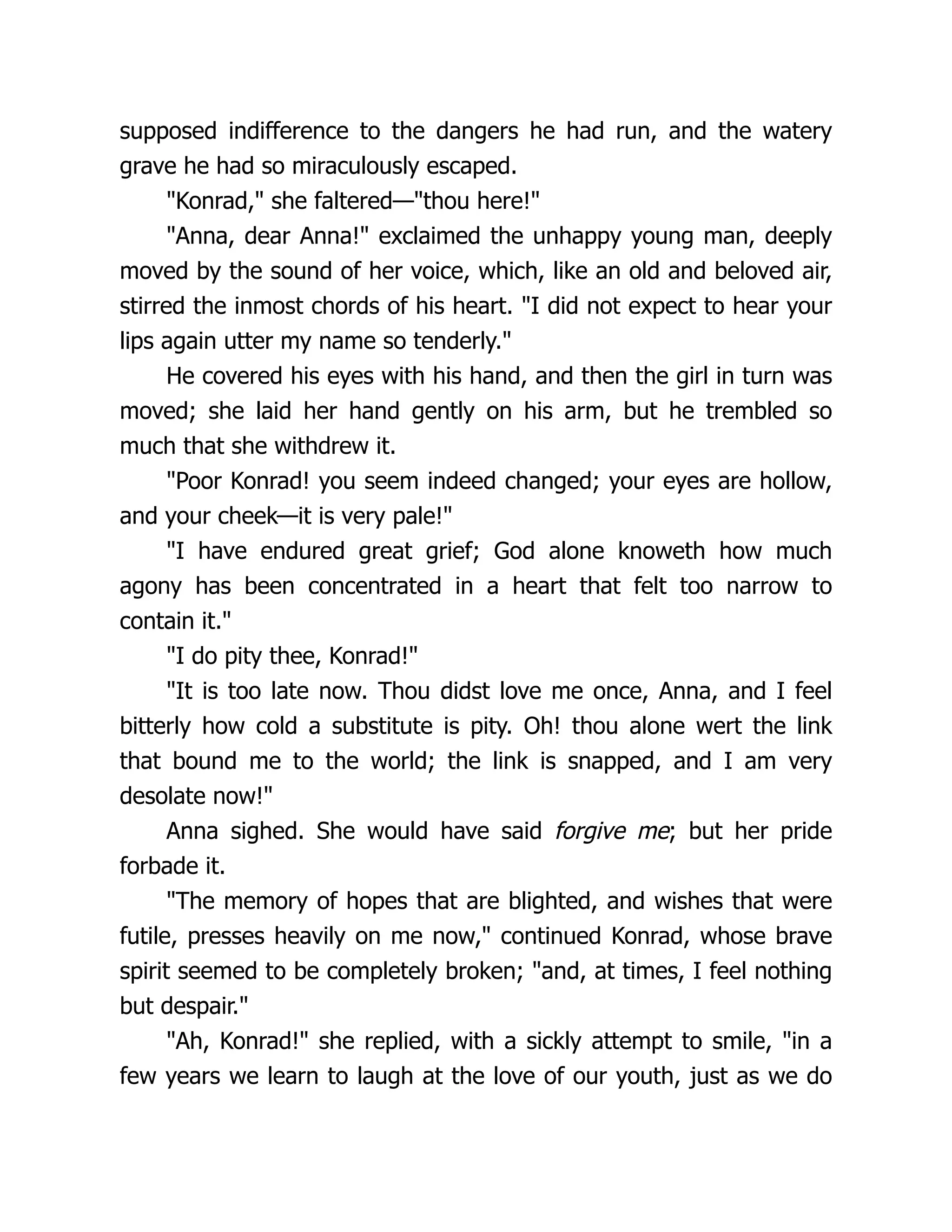 supposed indifference to the dangers he had run, and the watery
grave he had so miraculously escaped.
"Konrad," she faltered—"thou here!"
"Anna, dear Anna!" exclaimed the unhappy young man, deeply
moved by the sound of her voice, which, like an old and beloved air,
stirred the inmost chords of his heart. "I did not expect to hear your
lips again utter my name so tenderly."
He covered his eyes with his hand, and then the girl in turn was
moved; she laid her hand gently on his arm, but he trembled so
much that she withdrew it.
"Poor Konrad! you seem indeed changed; your eyes are hollow,
and your cheek—it is very pale!"
"I have endured great grief; God alone knoweth how much
agony has been concentrated in a heart that felt too narrow to
contain it."
"I do pity thee, Konrad!"
"It is too late now. Thou didst love me once, Anna, and I feel
bitterly how cold a substitute is pity. Oh! thou alone wert the link
that bound me to the world; the link is snapped, and I am very
desolate now!"
Anna sighed. She would have said forgive me; but her pride
forbade it.
"The memory of hopes that are blighted, and wishes that were
futile, presses heavily on me now," continued Konrad, whose brave
spirit seemed to be completely broken; "and, at times, I feel nothing
but despair."
"Ah, Konrad!" she replied, with a sickly attempt to smile, "in a
few years we learn to laugh at the love of our youth, just as we do
 
