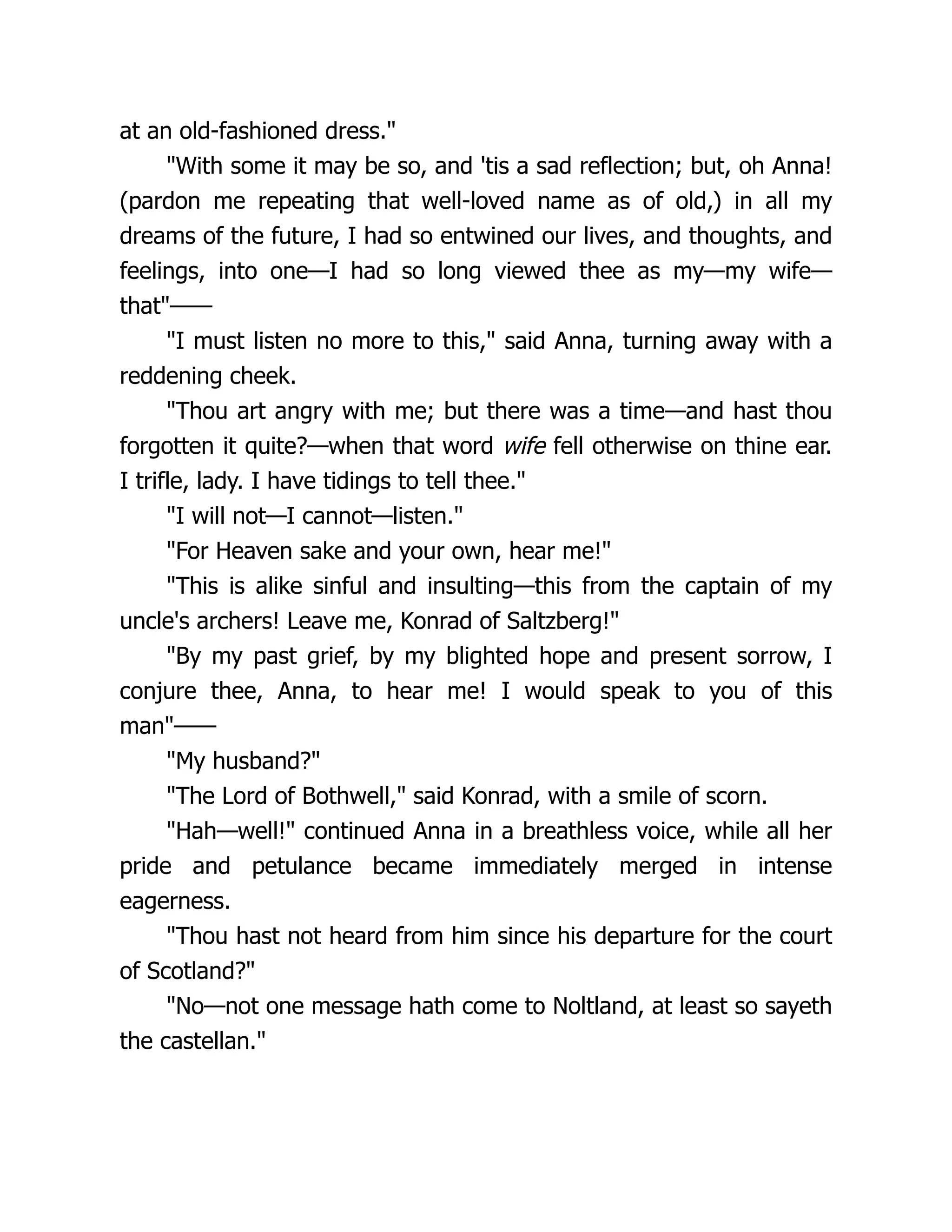 at an old-fashioned dress."
"With some it may be so, and 'tis a sad reflection; but, oh Anna!
(pardon me repeating that well-loved name as of old,) in all my
dreams of the future, I had so entwined our lives, and thoughts, and
feelings, into one—I had so long viewed thee as my—my wife—
that"——
"I must listen no more to this," said Anna, turning away with a
reddening cheek.
"Thou art angry with me; but there was a time—and hast thou
forgotten it quite?—when that word wife fell otherwise on thine ear.
I trifle, lady. I have tidings to tell thee."
"I will not—I cannot—listen."
"For Heaven sake and your own, hear me!"
"This is alike sinful and insulting—this from the captain of my
uncle's archers! Leave me, Konrad of Saltzberg!"
"By my past grief, by my blighted hope and present sorrow, I
conjure thee, Anna, to hear me! I would speak to you of this
man"——
"My husband?"
"The Lord of Bothwell," said Konrad, with a smile of scorn.
"Hah—well!" continued Anna in a breathless voice, while all her
pride and petulance became immediately merged in intense
eagerness.
"Thou hast not heard from him since his departure for the court
of Scotland?"
"No—not one message hath come to Noltland, at least so sayeth
the castellan."
 