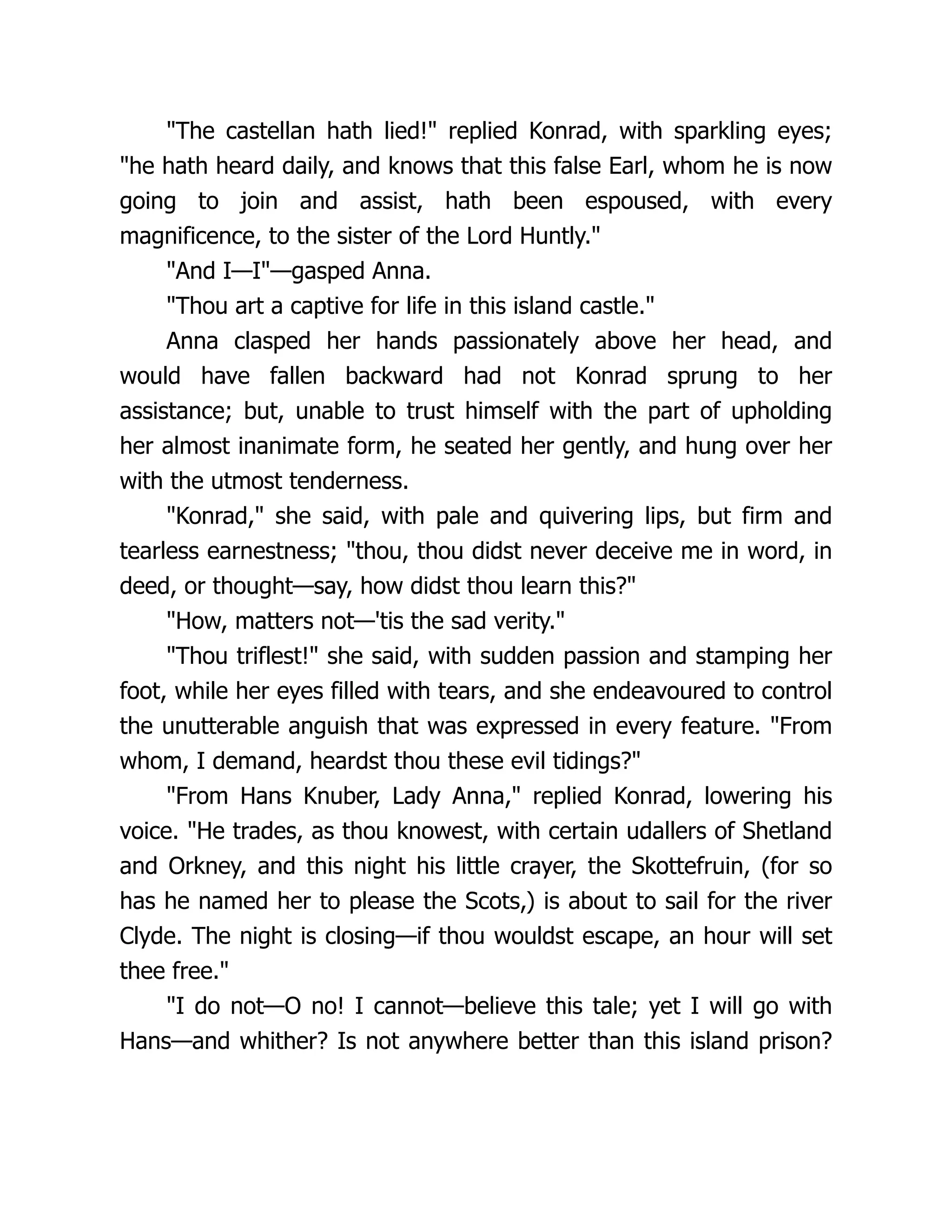 "The castellan hath lied!" replied Konrad, with sparkling eyes;
"he hath heard daily, and knows that this false Earl, whom he is now
going to join and assist, hath been espoused, with every
magnificence, to the sister of the Lord Huntly."
"And I—I"—gasped Anna.
"Thou art a captive for life in this island castle."
Anna clasped her hands passionately above her head, and
would have fallen backward had not Konrad sprung to her
assistance; but, unable to trust himself with the part of upholding
her almost inanimate form, he seated her gently, and hung over her
with the utmost tenderness.
"Konrad," she said, with pale and quivering lips, but firm and
tearless earnestness; "thou, thou didst never deceive me in word, in
deed, or thought—say, how didst thou learn this?"
"How, matters not—'tis the sad verity."
"Thou triflest!" she said, with sudden passion and stamping her
foot, while her eyes filled with tears, and she endeavoured to control
the unutterable anguish that was expressed in every feature. "From
whom, I demand, heardst thou these evil tidings?"
"From Hans Knuber, Lady Anna," replied Konrad, lowering his
voice. "He trades, as thou knowest, with certain udallers of Shetland
and Orkney, and this night his little crayer, the Skottefruin, (for so
has he named her to please the Scots,) is about to sail for the river
Clyde. The night is closing—if thou wouldst escape, an hour will set
thee free."
"I do not—O no! I cannot—believe this tale; yet I will go with
Hans—and whither? Is not anywhere better than this island prison?
 