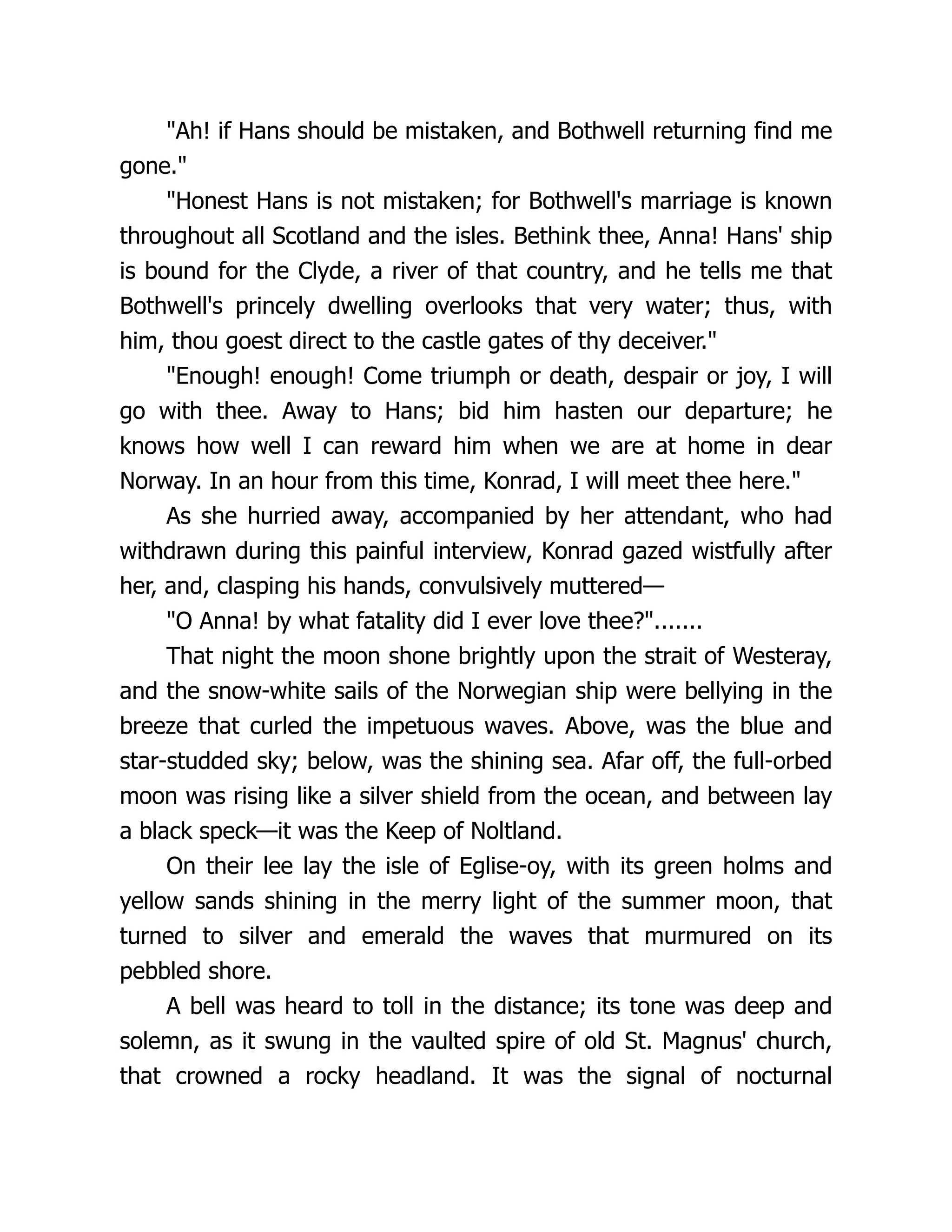 "Ah! if Hans should be mistaken, and Bothwell returning find me
gone."
"Honest Hans is not mistaken; for Bothwell's marriage is known
throughout all Scotland and the isles. Bethink thee, Anna! Hans' ship
is bound for the Clyde, a river of that country, and he tells me that
Bothwell's princely dwelling overlooks that very water; thus, with
him, thou goest direct to the castle gates of thy deceiver."
"Enough! enough! Come triumph or death, despair or joy, I will
go with thee. Away to Hans; bid him hasten our departure; he
knows how well I can reward him when we are at home in dear
Norway. In an hour from this time, Konrad, I will meet thee here."
As she hurried away, accompanied by her attendant, who had
withdrawn during this painful interview, Konrad gazed wistfully after
her, and, clasping his hands, convulsively muttered—
"O Anna! by what fatality did I ever love thee?".......
That night the moon shone brightly upon the strait of Westeray,
and the snow-white sails of the Norwegian ship were bellying in the
breeze that curled the impetuous waves. Above, was the blue and
star-studded sky; below, was the shining sea. Afar off, the full-orbed
moon was rising like a silver shield from the ocean, and between lay
a black speck—it was the Keep of Noltland.
On their lee lay the isle of Eglise-oy, with its green holms and
yellow sands shining in the merry light of the summer moon, that
turned to silver and emerald the waves that murmured on its
pebbled shore.
A bell was heard to toll in the distance; its tone was deep and
solemn, as it swung in the vaulted spire of old St. Magnus' church,
that crowned a rocky headland. It was the signal of nocturnal
 