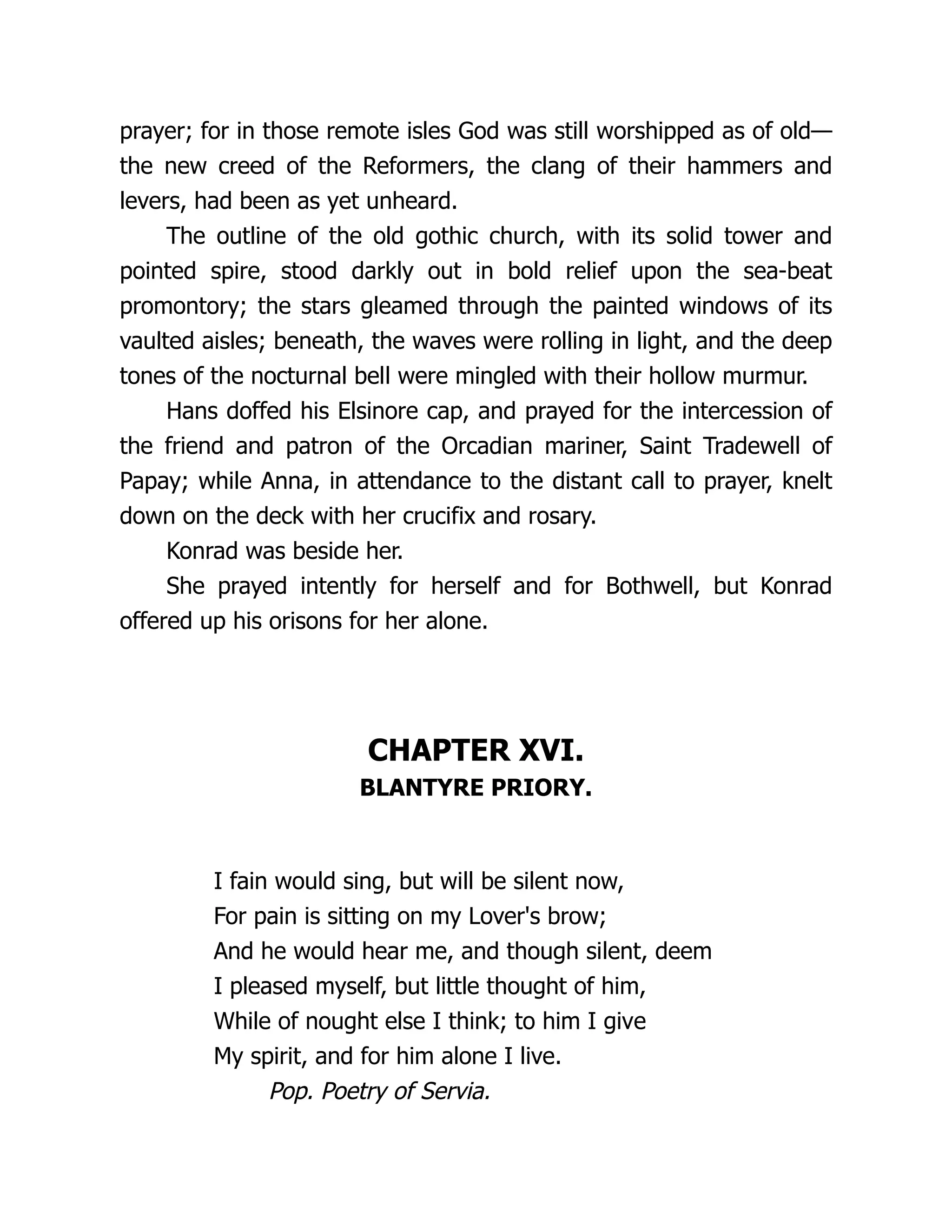 prayer; for in those remote isles God was still worshipped as of old—
the new creed of the Reformers, the clang of their hammers and
levers, had been as yet unheard.
The outline of the old gothic church, with its solid tower and
pointed spire, stood darkly out in bold relief upon the sea-beat
promontory; the stars gleamed through the painted windows of its
vaulted aisles; beneath, the waves were rolling in light, and the deep
tones of the nocturnal bell were mingled with their hollow murmur.
Hans doffed his Elsinore cap, and prayed for the intercession of
the friend and patron of the Orcadian mariner, Saint Tradewell of
Papay; while Anna, in attendance to the distant call to prayer, knelt
down on the deck with her crucifix and rosary.
Konrad was beside her.
She prayed intently for herself and for Bothwell, but Konrad
offered up his orisons for her alone.
CHAPTER XVI.
BLANTYRE PRIORY.
I fain would sing, but will be silent now,
For pain is sitting on my Lover's brow;
And he would hear me, and though silent, deem
I pleased myself, but little thought of him,
While of nought else I think; to him I give
My spirit, and for him alone I live.
Pop. Poetry of Servia.
 