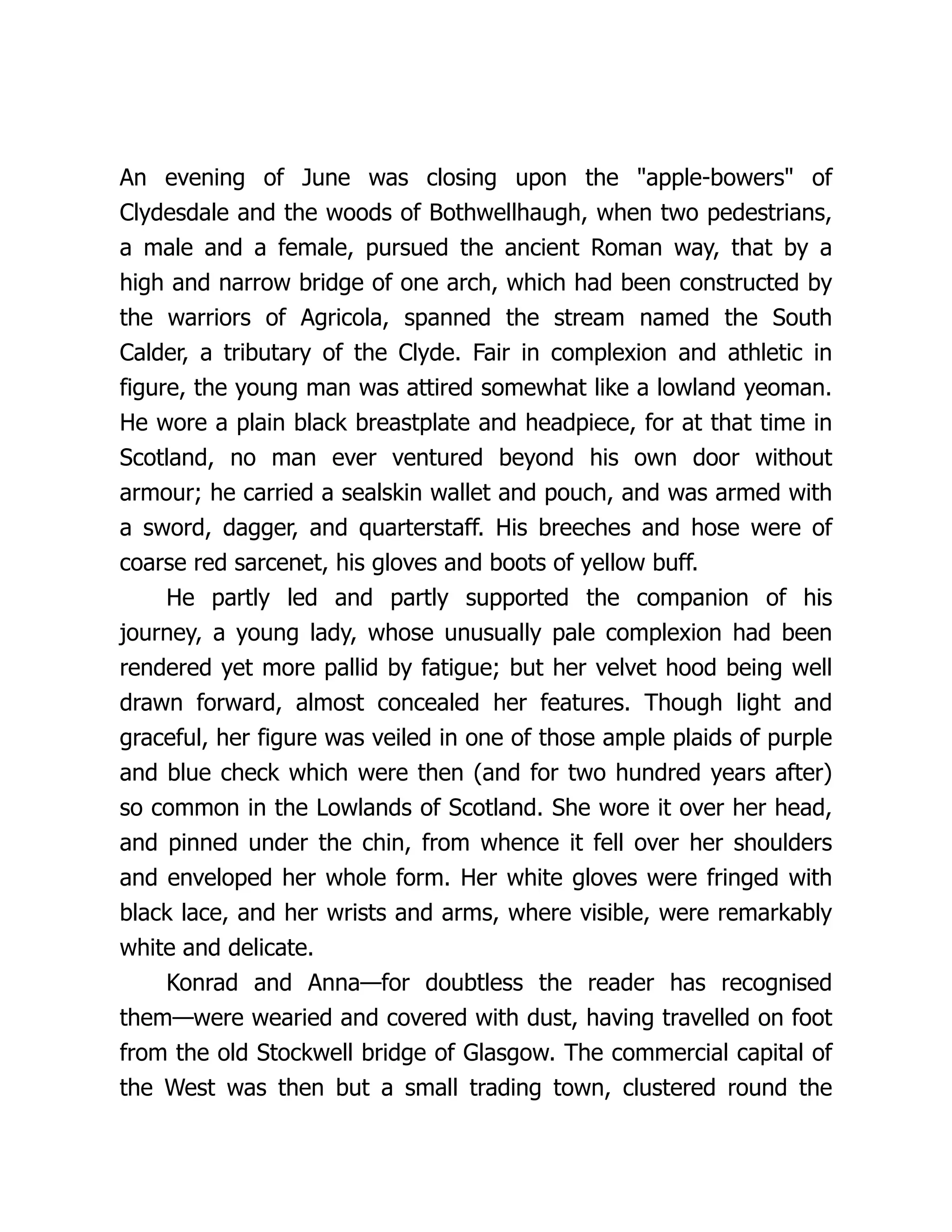 An evening of June was closing upon the "apple-bowers" of
Clydesdale and the woods of Bothwellhaugh, when two pedestrians,
a male and a female, pursued the ancient Roman way, that by a
high and narrow bridge of one arch, which had been constructed by
the warriors of Agricola, spanned the stream named the South
Calder, a tributary of the Clyde. Fair in complexion and athletic in
figure, the young man was attired somewhat like a lowland yeoman.
He wore a plain black breastplate and headpiece, for at that time in
Scotland, no man ever ventured beyond his own door without
armour; he carried a sealskin wallet and pouch, and was armed with
a sword, dagger, and quarterstaff. His breeches and hose were of
coarse red sarcenet, his gloves and boots of yellow buff.
He partly led and partly supported the companion of his
journey, a young lady, whose unusually pale complexion had been
rendered yet more pallid by fatigue; but her velvet hood being well
drawn forward, almost concealed her features. Though light and
graceful, her figure was veiled in one of those ample plaids of purple
and blue check which were then (and for two hundred years after)
so common in the Lowlands of Scotland. She wore it over her head,
and pinned under the chin, from whence it fell over her shoulders
and enveloped her whole form. Her white gloves were fringed with
black lace, and her wrists and arms, where visible, were remarkably
white and delicate.
Konrad and Anna—for doubtless the reader has recognised
them—were wearied and covered with dust, having travelled on foot
from the old Stockwell bridge of Glasgow. The commercial capital of
the West was then but a small trading town, clustered round the
 