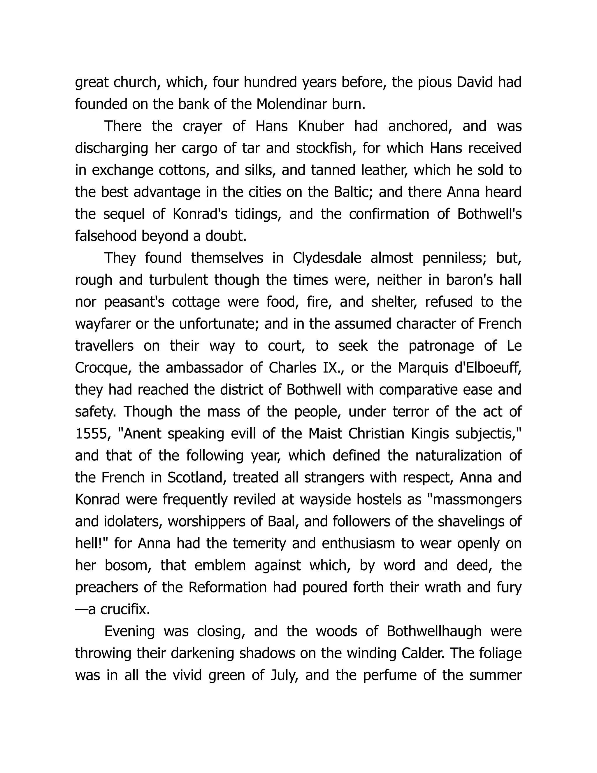 great church, which, four hundred years before, the pious David had
founded on the bank of the Molendinar burn.
There the crayer of Hans Knuber had anchored, and was
discharging her cargo of tar and stockfish, for which Hans received
in exchange cottons, and silks, and tanned leather, which he sold to
the best advantage in the cities on the Baltic; and there Anna heard
the sequel of Konrad's tidings, and the confirmation of Bothwell's
falsehood beyond a doubt.
They found themselves in Clydesdale almost penniless; but,
rough and turbulent though the times were, neither in baron's hall
nor peasant's cottage were food, fire, and shelter, refused to the
wayfarer or the unfortunate; and in the assumed character of French
travellers on their way to court, to seek the patronage of Le
Crocque, the ambassador of Charles IX., or the Marquis d'Elboeuff,
they had reached the district of Bothwell with comparative ease and
safety. Though the mass of the people, under terror of the act of
1555, "Anent speaking evill of the Maist Christian Kingis subjectis,"
and that of the following year, which defined the naturalization of
the French in Scotland, treated all strangers with respect, Anna and
Konrad were frequently reviled at wayside hostels as "massmongers
and idolaters, worshippers of Baal, and followers of the shavelings of
hell!" for Anna had the temerity and enthusiasm to wear openly on
her bosom, that emblem against which, by word and deed, the
preachers of the Reformation had poured forth their wrath and fury
—a crucifix.
Evening was closing, and the woods of Bothwellhaugh were
throwing their darkening shadows on the winding Calder. The foliage
was in all the vivid green of July, and the perfume of the summer
 