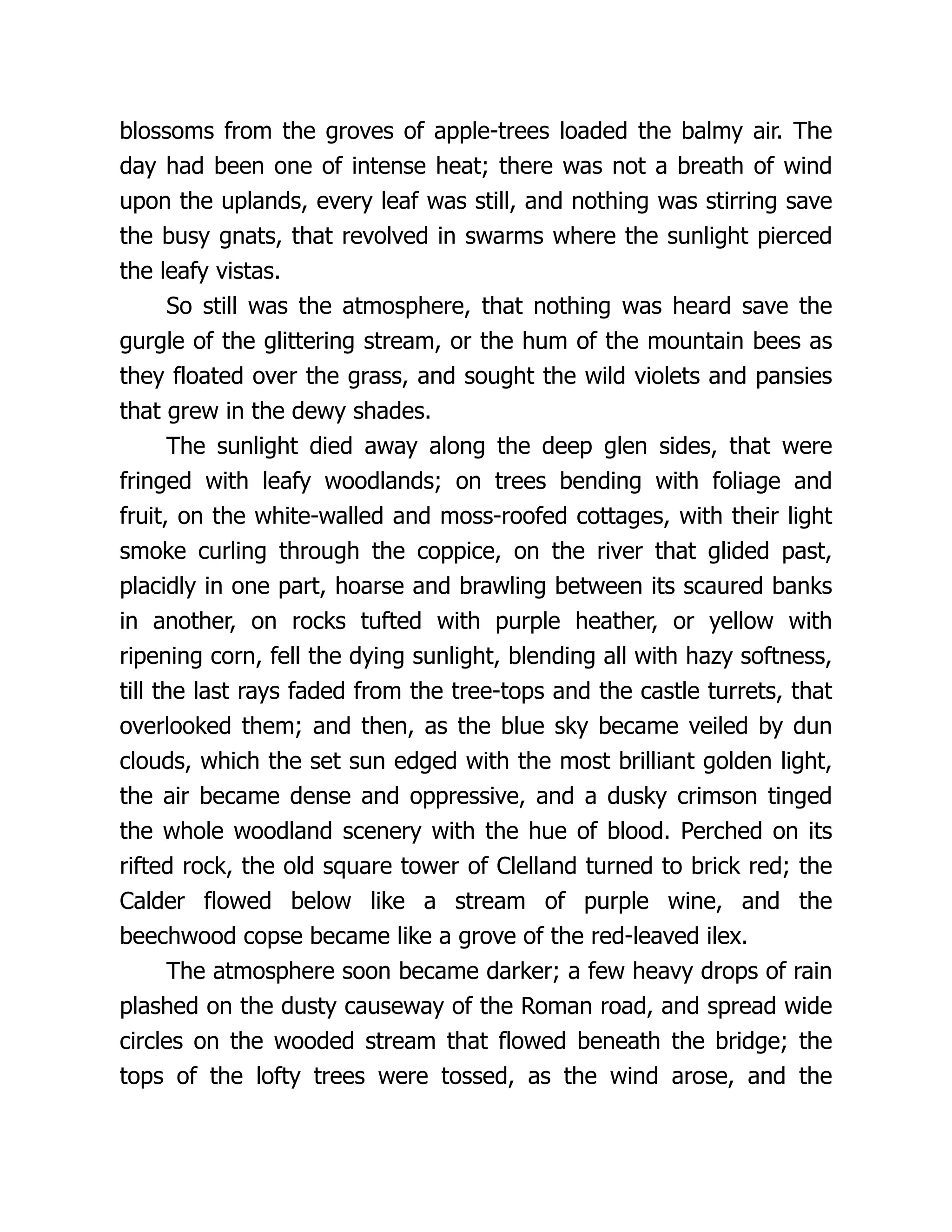 blossoms from the groves of apple-trees loaded the balmy air. The
day had been one of intense heat; there was not a breath of wind
upon the uplands, every leaf was still, and nothing was stirring save
the busy gnats, that revolved in swarms where the sunlight pierced
the leafy vistas.
So still was the atmosphere, that nothing was heard save the
gurgle of the glittering stream, or the hum of the mountain bees as
they floated over the grass, and sought the wild violets and pansies
that grew in the dewy shades.
The sunlight died away along the deep glen sides, that were
fringed with leafy woodlands; on trees bending with foliage and
fruit, on the white-walled and moss-roofed cottages, with their light
smoke curling through the coppice, on the river that glided past,
placidly in one part, hoarse and brawling between its scaured banks
in another, on rocks tufted with purple heather, or yellow with
ripening corn, fell the dying sunlight, blending all with hazy softness,
till the last rays faded from the tree-tops and the castle turrets, that
overlooked them; and then, as the blue sky became veiled by dun
clouds, which the set sun edged with the most brilliant golden light,
the air became dense and oppressive, and a dusky crimson tinged
the whole woodland scenery with the hue of blood. Perched on its
rifted rock, the old square tower of Clelland turned to brick red; the
Calder flowed below like a stream of purple wine, and the
beechwood copse became like a grove of the red-leaved ilex.
The atmosphere soon became darker; a few heavy drops of rain
plashed on the dusty causeway of the Roman road, and spread wide
circles on the wooded stream that flowed beneath the bridge; the
tops of the lofty trees were tossed, as the wind arose, and the
 