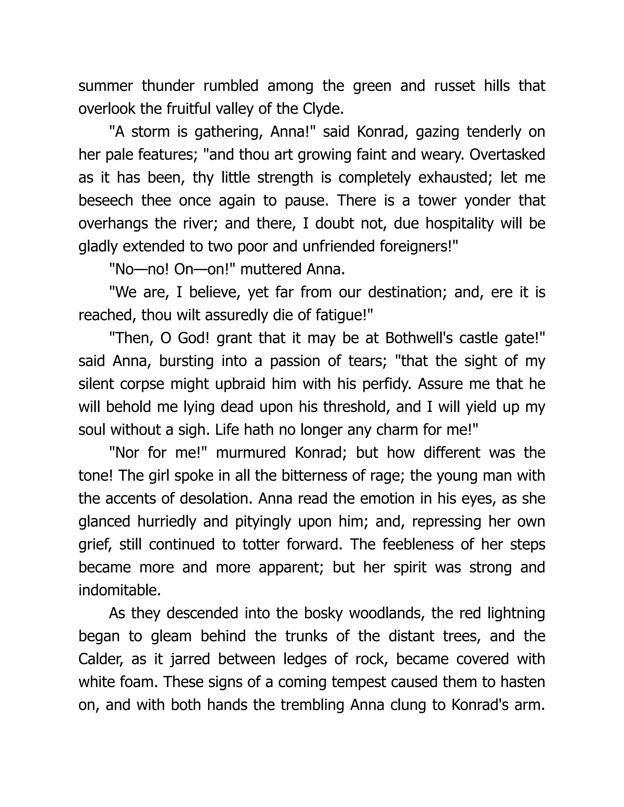 summer thunder rumbled among the green and russet hills that
overlook the fruitful valley of the Clyde.
"A storm is gathering, Anna!" said Konrad, gazing tenderly on
her pale features; "and thou art growing faint and weary. Overtasked
as it has been, thy little strength is completely exhausted; let me
beseech thee once again to pause. There is a tower yonder that
overhangs the river; and there, I doubt not, due hospitality will be
gladly extended to two poor and unfriended foreigners!"
"No—no! On—on!" muttered Anna.
"We are, I believe, yet far from our destination; and, ere it is
reached, thou wilt assuredly die of fatigue!"
"Then, O God! grant that it may be at Bothwell's castle gate!"
said Anna, bursting into a passion of tears; "that the sight of my
silent corpse might upbraid him with his perfidy. Assure me that he
will behold me lying dead upon his threshold, and I will yield up my
soul without a sigh. Life hath no longer any charm for me!"
"Nor for me!" murmured Konrad; but how different was the
tone! The girl spoke in all the bitterness of rage; the young man with
the accents of desolation. Anna read the emotion in his eyes, as she
glanced hurriedly and pityingly upon him; and, repressing her own
grief, still continued to totter forward. The feebleness of her steps
became more and more apparent; but her spirit was strong and
indomitable.
As they descended into the bosky woodlands, the red lightning
began to gleam behind the trunks of the distant trees, and the
Calder, as it jarred between ledges of rock, became covered with
white foam. These signs of a coming tempest caused them to hasten
on, and with both hands the trembling Anna clung to Konrad's arm.
 