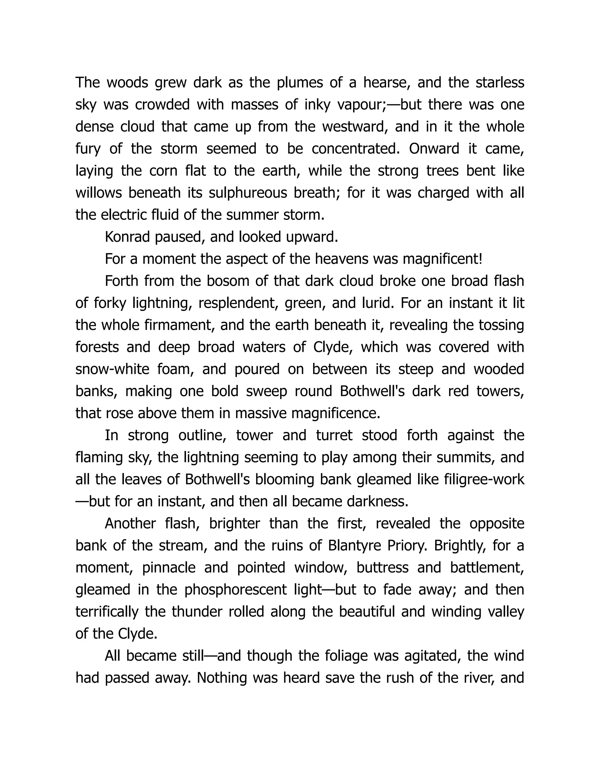 The woods grew dark as the plumes of a hearse, and the starless
sky was crowded with masses of inky vapour;—but there was one
dense cloud that came up from the westward, and in it the whole
fury of the storm seemed to be concentrated. Onward it came,
laying the corn flat to the earth, while the strong trees bent like
willows beneath its sulphureous breath; for it was charged with all
the electric fluid of the summer storm.
Konrad paused, and looked upward.
For a moment the aspect of the heavens was magnificent!
Forth from the bosom of that dark cloud broke one broad flash
of forky lightning, resplendent, green, and lurid. For an instant it lit
the whole firmament, and the earth beneath it, revealing the tossing
forests and deep broad waters of Clyde, which was covered with
snow-white foam, and poured on between its steep and wooded
banks, making one bold sweep round Bothwell's dark red towers,
that rose above them in massive magnificence.
In strong outline, tower and turret stood forth against the
flaming sky, the lightning seeming to play among their summits, and
all the leaves of Bothwell's blooming bank gleamed like filigree-work
—but for an instant, and then all became darkness.
Another flash, brighter than the first, revealed the opposite
bank of the stream, and the ruins of Blantyre Priory. Brightly, for a
moment, pinnacle and pointed window, buttress and battlement,
gleamed in the phosphorescent light—but to fade away; and then
terrifically the thunder rolled along the beautiful and winding valley
of the Clyde.
All became still—and though the foliage was agitated, the wind
had passed away. Nothing was heard save the rush of the river, and
 