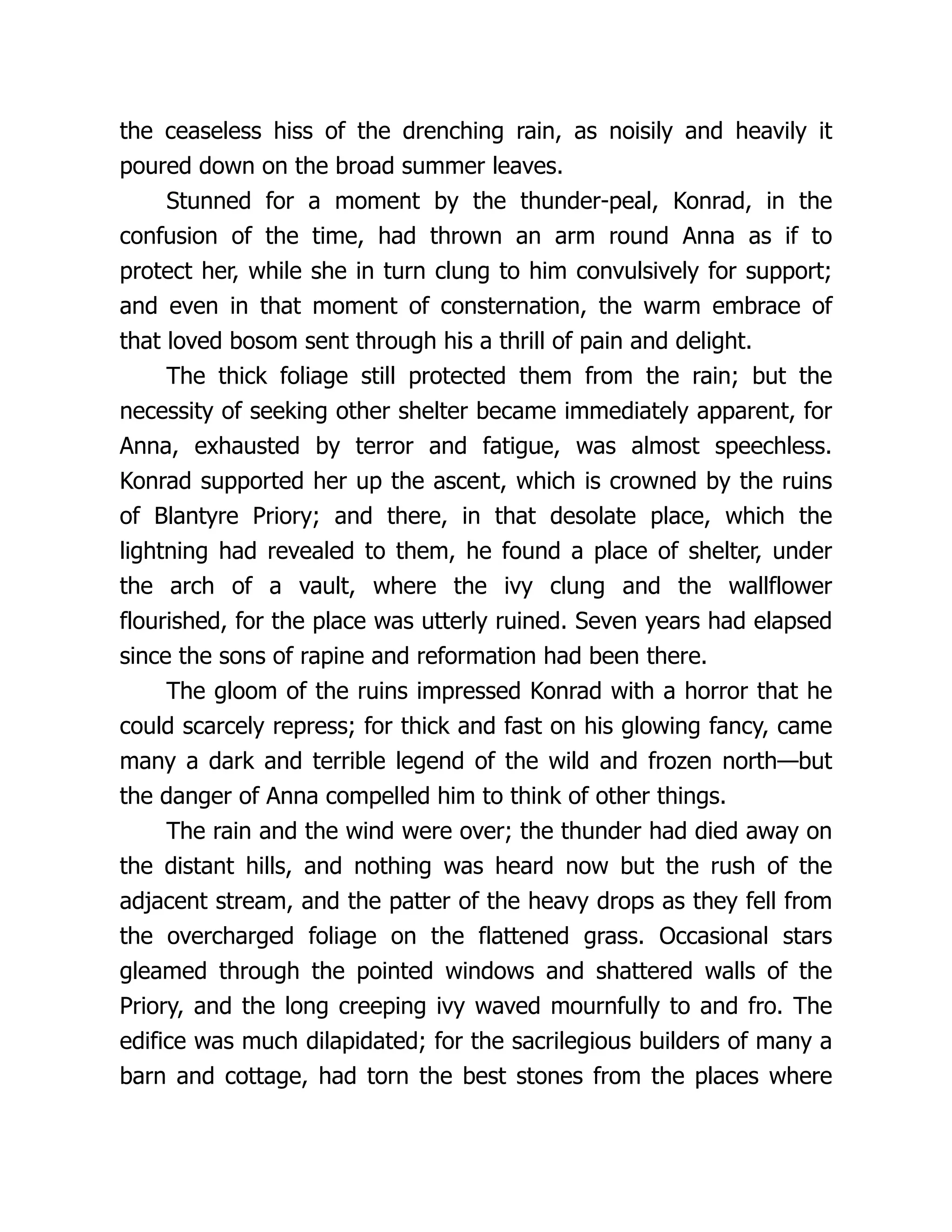 the ceaseless hiss of the drenching rain, as noisily and heavily it
poured down on the broad summer leaves.
Stunned for a moment by the thunder-peal, Konrad, in the
confusion of the time, had thrown an arm round Anna as if to
protect her, while she in turn clung to him convulsively for support;
and even in that moment of consternation, the warm embrace of
that loved bosom sent through his a thrill of pain and delight.
The thick foliage still protected them from the rain; but the
necessity of seeking other shelter became immediately apparent, for
Anna, exhausted by terror and fatigue, was almost speechless.
Konrad supported her up the ascent, which is crowned by the ruins
of Blantyre Priory; and there, in that desolate place, which the
lightning had revealed to them, he found a place of shelter, under
the arch of a vault, where the ivy clung and the wallflower
flourished, for the place was utterly ruined. Seven years had elapsed
since the sons of rapine and reformation had been there.
The gloom of the ruins impressed Konrad with a horror that he
could scarcely repress; for thick and fast on his glowing fancy, came
many a dark and terrible legend of the wild and frozen north—but
the danger of Anna compelled him to think of other things.
The rain and the wind were over; the thunder had died away on
the distant hills, and nothing was heard now but the rush of the
adjacent stream, and the patter of the heavy drops as they fell from
the overcharged foliage on the flattened grass. Occasional stars
gleamed through the pointed windows and shattered walls of the
Priory, and the long creeping ivy waved mournfully to and fro. The
edifice was much dilapidated; for the sacrilegious builders of many a
barn and cottage, had torn the best stones from the places where
 