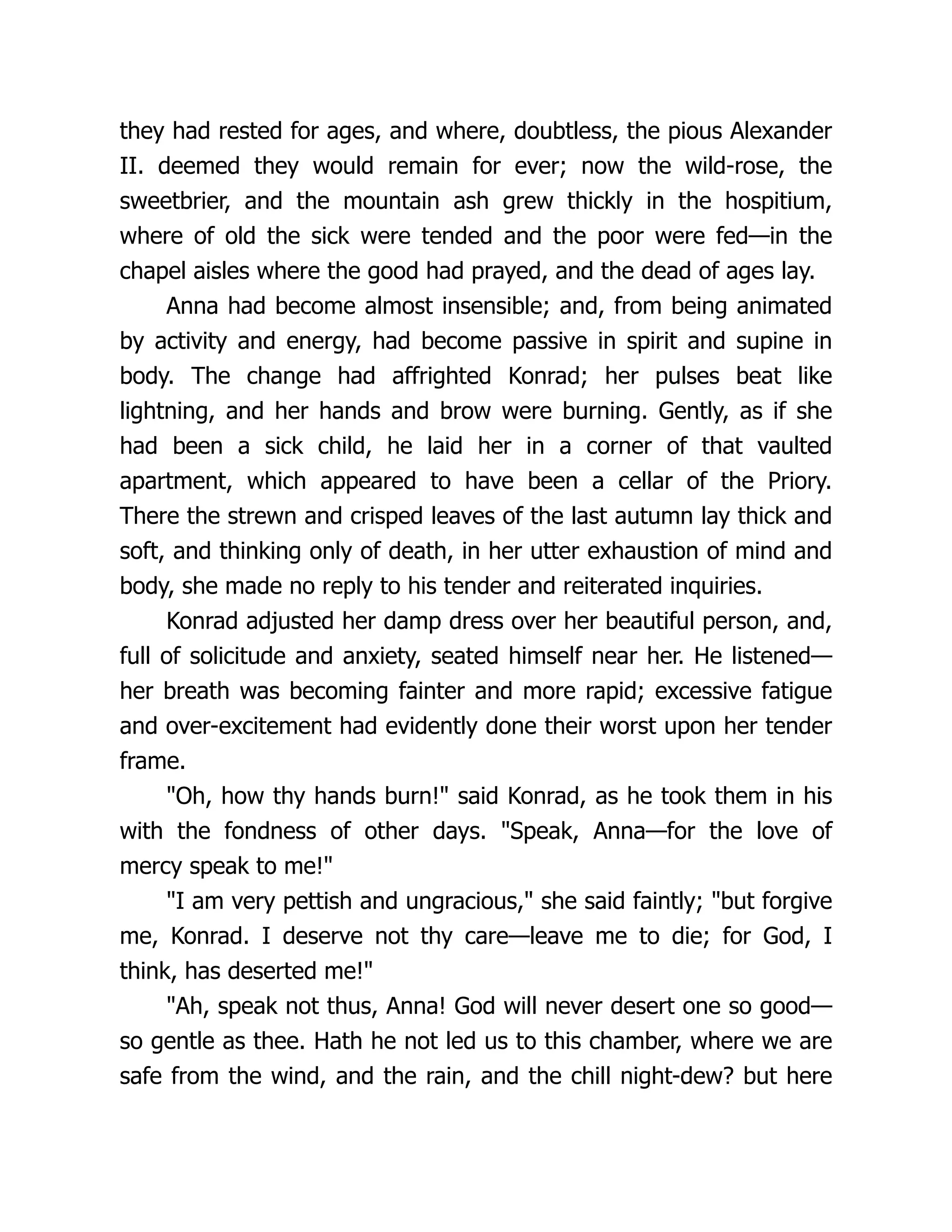 they had rested for ages, and where, doubtless, the pious Alexander
II. deemed they would remain for ever; now the wild-rose, the
sweetbrier, and the mountain ash grew thickly in the hospitium,
where of old the sick were tended and the poor were fed—in the
chapel aisles where the good had prayed, and the dead of ages lay.
Anna had become almost insensible; and, from being animated
by activity and energy, had become passive in spirit and supine in
body. The change had affrighted Konrad; her pulses beat like
lightning, and her hands and brow were burning. Gently, as if she
had been a sick child, he laid her in a corner of that vaulted
apartment, which appeared to have been a cellar of the Priory.
There the strewn and crisped leaves of the last autumn lay thick and
soft, and thinking only of death, in her utter exhaustion of mind and
body, she made no reply to his tender and reiterated inquiries.
Konrad adjusted her damp dress over her beautiful person, and,
full of solicitude and anxiety, seated himself near her. He listened—
her breath was becoming fainter and more rapid; excessive fatigue
and over-excitement had evidently done their worst upon her tender
frame.
"Oh, how thy hands burn!" said Konrad, as he took them in his
with the fondness of other days. "Speak, Anna—for the love of
mercy speak to me!"
"I am very pettish and ungracious," she said faintly; "but forgive
me, Konrad. I deserve not thy care—leave me to die; for God, I
think, has deserted me!"
"Ah, speak not thus, Anna! God will never desert one so good—
so gentle as thee. Hath he not led us to this chamber, where we are
safe from the wind, and the rain, and the chill night-dew? but here
 