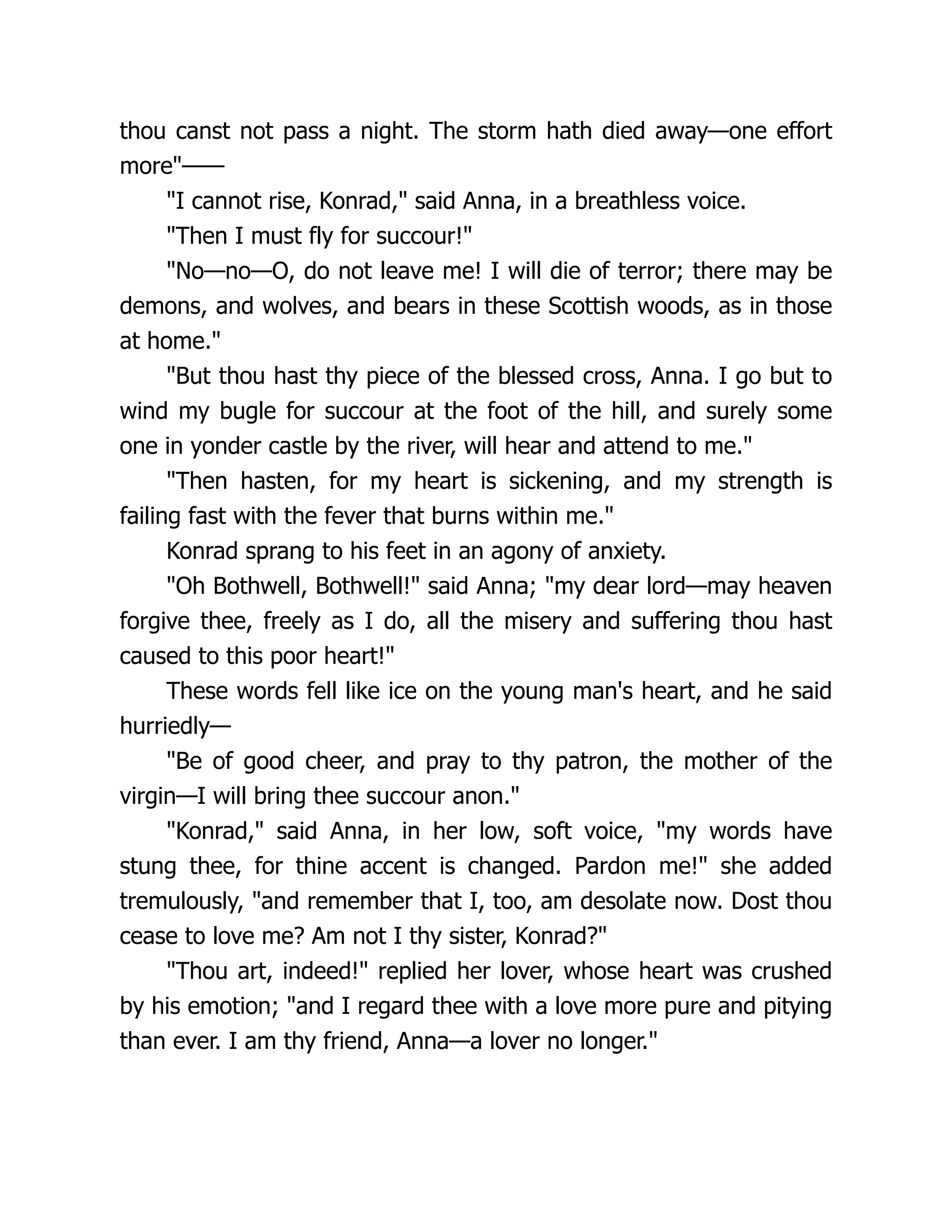 thou canst not pass a night. The storm hath died away—one effort
more"——
"I cannot rise, Konrad," said Anna, in a breathless voice.
"Then I must fly for succour!"
"No—no—O, do not leave me! I will die of terror; there may be
demons, and wolves, and bears in these Scottish woods, as in those
at home."
"But thou hast thy piece of the blessed cross, Anna. I go but to
wind my bugle for succour at the foot of the hill, and surely some
one in yonder castle by the river, will hear and attend to me."
"Then hasten, for my heart is sickening, and my strength is
failing fast with the fever that burns within me."
Konrad sprang to his feet in an agony of anxiety.
"Oh Bothwell, Bothwell!" said Anna; "my dear lord—may heaven
forgive thee, freely as I do, all the misery and suffering thou hast
caused to this poor heart!"
These words fell like ice on the young man's heart, and he said
hurriedly—
"Be of good cheer, and pray to thy patron, the mother of the
virgin—I will bring thee succour anon."
"Konrad," said Anna, in her low, soft voice, "my words have
stung thee, for thine accent is changed. Pardon me!" she added
tremulously, "and remember that I, too, am desolate now. Dost thou
cease to love me? Am not I thy sister, Konrad?"
"Thou art, indeed!" replied her lover, whose heart was crushed
by his emotion; "and I regard thee with a love more pure and pitying
than ever. I am thy friend, Anna—a lover no longer."
 
