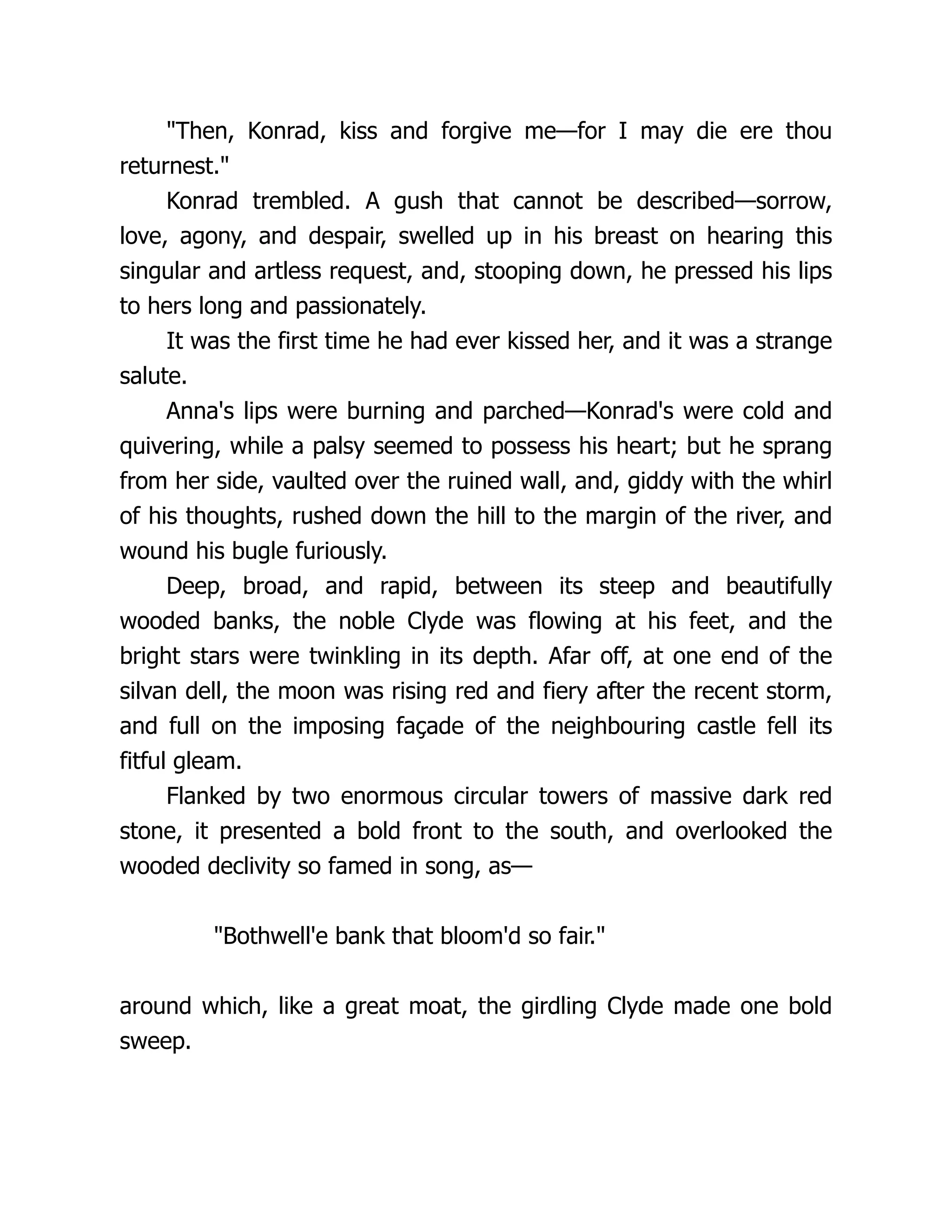 "Then, Konrad, kiss and forgive me—for I may die ere thou
returnest."
Konrad trembled. A gush that cannot be described—sorrow,
love, agony, and despair, swelled up in his breast on hearing this
singular and artless request, and, stooping down, he pressed his lips
to hers long and passionately.
It was the first time he had ever kissed her, and it was a strange
salute.
Anna's lips were burning and parched—Konrad's were cold and
quivering, while a palsy seemed to possess his heart; but he sprang
from her side, vaulted over the ruined wall, and, giddy with the whirl
of his thoughts, rushed down the hill to the margin of the river, and
wound his bugle furiously.
Deep, broad, and rapid, between its steep and beautifully
wooded banks, the noble Clyde was flowing at his feet, and the
bright stars were twinkling in its depth. Afar off, at one end of the
silvan dell, the moon was rising red and fiery after the recent storm,
and full on the imposing façade of the neighbouring castle fell its
fitful gleam.
Flanked by two enormous circular towers of massive dark red
stone, it presented a bold front to the south, and overlooked the
wooded declivity so famed in song, as—
"Bothwell'e bank that bloom'd so fair."
around which, like a great moat, the girdling Clyde made one bold
sweep.
 