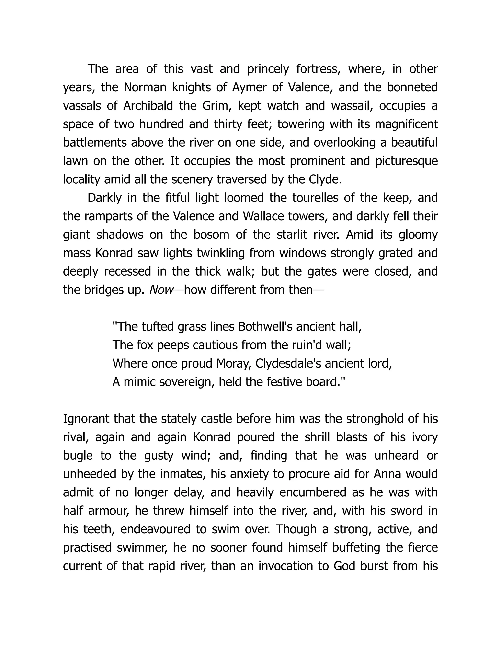 The area of this vast and princely fortress, where, in other
years, the Norman knights of Aymer of Valence, and the bonneted
vassals of Archibald the Grim, kept watch and wassail, occupies a
space of two hundred and thirty feet; towering with its magnificent
battlements above the river on one side, and overlooking a beautiful
lawn on the other. It occupies the most prominent and picturesque
locality amid all the scenery traversed by the Clyde.
Darkly in the fitful light loomed the tourelles of the keep, and
the ramparts of the Valence and Wallace towers, and darkly fell their
giant shadows on the bosom of the starlit river. Amid its gloomy
mass Konrad saw lights twinkling from windows strongly grated and
deeply recessed in the thick walk; but the gates were closed, and
the bridges up. Now—how different from then—
"The tufted grass lines Bothwell's ancient hall,
The fox peeps cautious from the ruin'd wall;
Where once proud Moray, Clydesdale's ancient lord,
A mimic sovereign, held the festive board."
Ignorant that the stately castle before him was the stronghold of his
rival, again and again Konrad poured the shrill blasts of his ivory
bugle to the gusty wind; and, finding that he was unheard or
unheeded by the inmates, his anxiety to procure aid for Anna would
admit of no longer delay, and heavily encumbered as he was with
half armour, he threw himself into the river, and, with his sword in
his teeth, endeavoured to swim over. Though a strong, active, and
practised swimmer, he no sooner found himself buffeting the fierce
current of that rapid river, than an invocation to God burst from his
 