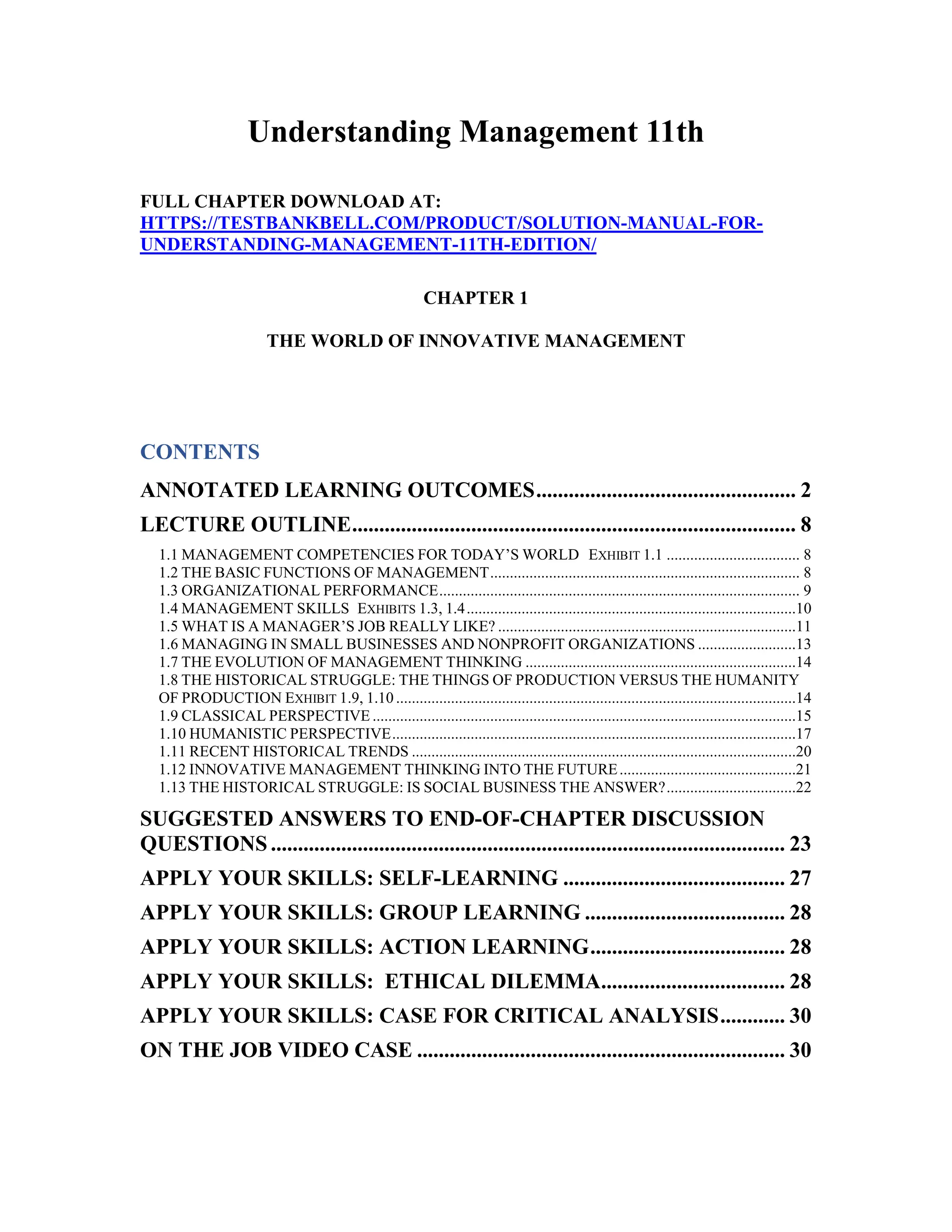 Understanding Management 11th
FULL CHAPTER DOWNLOAD AT:
HTTPS://TESTBANKBELL.COM/PRODUCT/SOLUTION-MANUAL-FOR-
UNDERSTANDING-MANAGEMENT-11TH-EDITION/
CHAPTER 1
THE WORLD OF INNOVATIVE MANAGEMENT
CONTENTS
ANNOTATED LEARNING OUTCOMES................................................ 2
LECTURE OUTLINE.................................................................................. 8
1.1 MANAGEMENT COMPETENCIES FOR TODAY’S WORLD EXHIBIT 1.1 .................................. 8
1.2 THE BASIC FUNCTIONS OF MANAGEMENT............................................................................... 8
1.3 ORGANIZATIONAL PERFORMANCE............................................................................................ 9
1.4 MANAGEMENT SKILLS EXHIBITS 1.3, 1.4....................................................................................10
1.5 WHAT IS A MANAGER’S JOB REALLY LIKE? ............................................................................11
1.6 MANAGING IN SMALL BUSINESSES AND NONPROFIT ORGANIZATIONS .........................13
1.7 THE EVOLUTION OF MANAGEMENT THINKING .....................................................................14
1.8 THE HISTORICAL STRUGGLE: THE THINGS OF PRODUCTION VERSUS THE HUMANITY
OF PRODUCTION EXHIBIT 1.9, 1.10 ......................................................................................................14
1.9 CLASSICAL PERSPECTIVE ............................................................................................................15
1.10 HUMANISTIC PERSPECTIVE.......................................................................................................17
1.11 RECENT HISTORICAL TRENDS ..................................................................................................20
1.12 INNOVATIVE MANAGEMENT THINKING INTO THE FUTURE.............................................21
1.13 THE HISTORICAL STRUGGLE: IS SOCIAL BUSINESS THE ANSWER?.................................22
SUGGESTED ANSWERS TO END-OF-CHAPTER DISCUSSION
QUESTIONS ............................................................................................... 23
APPLY YOUR SKILLS: SELF-LEARNING ......................................... 27
APPLY YOUR SKILLS: GROUP LEARNING ..................................... 28
APPLY YOUR SKILLS: ACTION LEARNING.................................... 28
APPLY YOUR SKILLS: ETHICAL DILEMMA.................................. 28
APPLY YOUR SKILLS: CASE FOR CRITICAL ANALYSIS............ 30
ON THE JOB VIDEO CASE .................................................................... 30
 
