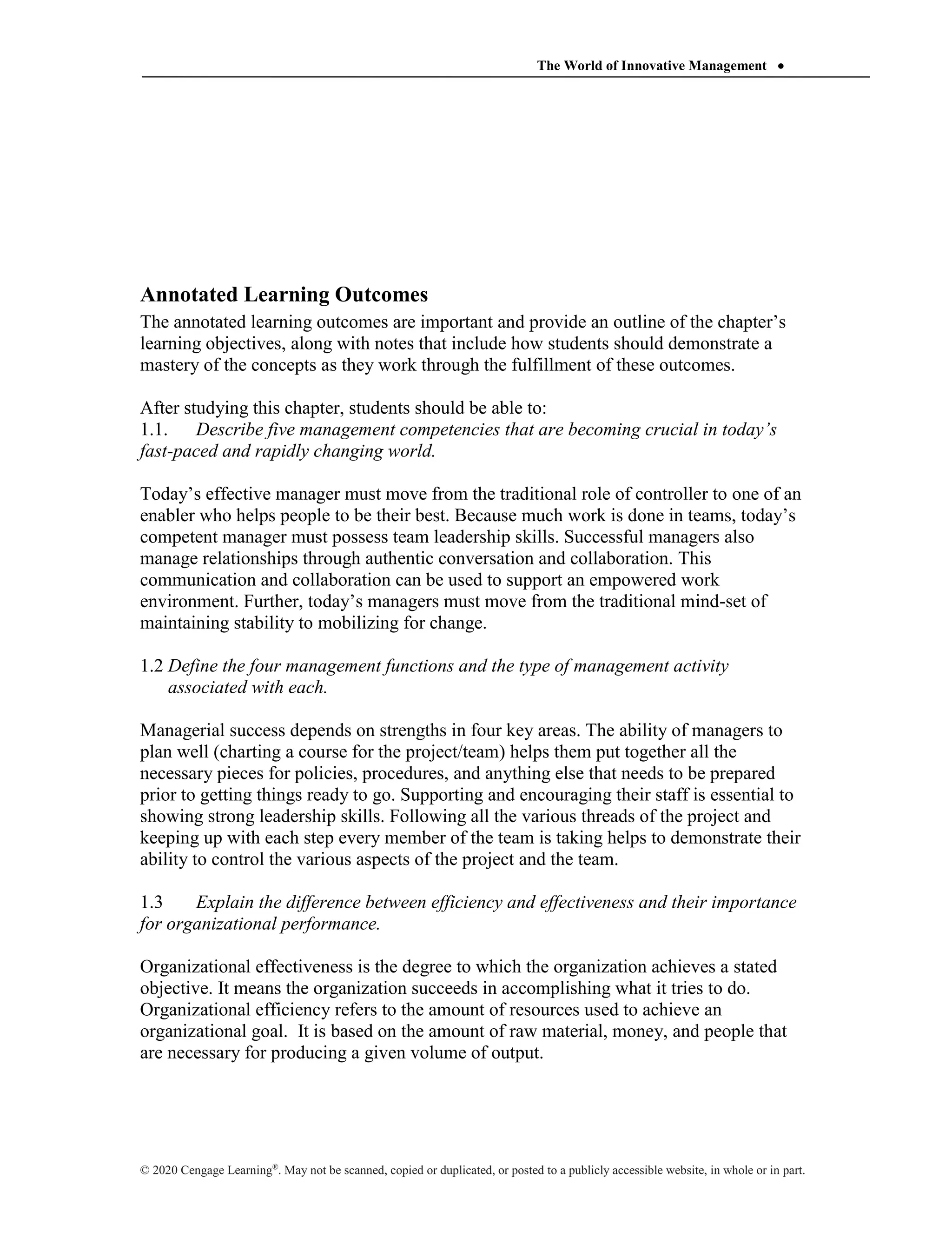 The World of Innovative Management 
© 2020 Cengage Learning®
. May not be scanned, copied or duplicated, or posted to a publicly accessible website, in whole or in part.
Annotated Learning Outcomes
The annotated learning outcomes are important and provide an outline of the chapter’s
learning objectives, along with notes that include how students should demonstrate a
mastery of the concepts as they work through the fulfillment of these outcomes.
After studying this chapter, students should be able to:
1.1. Describe five management competencies that are becoming crucial in today’s
fast-paced and rapidly changing world.
Today’s effective manager must move from the traditional role of controller to one of an
enabler who helps people to be their best. Because much work is done in teams, today’s
competent manager must possess team leadership skills. Successful managers also
manage relationships through authentic conversation and collaboration. This
communication and collaboration can be used to support an empowered work
environment. Further, today’s managers must move from the traditional mind-set of
maintaining stability to mobilizing for change.
1.2 Define the four management functions and the type of management activity
associated with each.
Managerial success depends on strengths in four key areas. The ability of managers to
plan well (charting a course for the project/team) helps them put together all the
necessary pieces for policies, procedures, and anything else that needs to be prepared
prior to getting things ready to go. Supporting and encouraging their staff is essential to
showing strong leadership skills. Following all the various threads of the project and
keeping up with each step every member of the team is taking helps to demonstrate their
ability to control the various aspects of the project and the team.
1.3 Explain the difference between efficiency and effectiveness and their importance
for organizational performance.
Organizational effectiveness is the degree to which the organization achieves a stated
objective. It means the organization succeeds in accomplishing what it tries to do.
Organizational efficiency refers to the amount of resources used to achieve an
organizational goal. It is based on the amount of raw material, money, and people that
are necessary for producing a given volume of output.
 