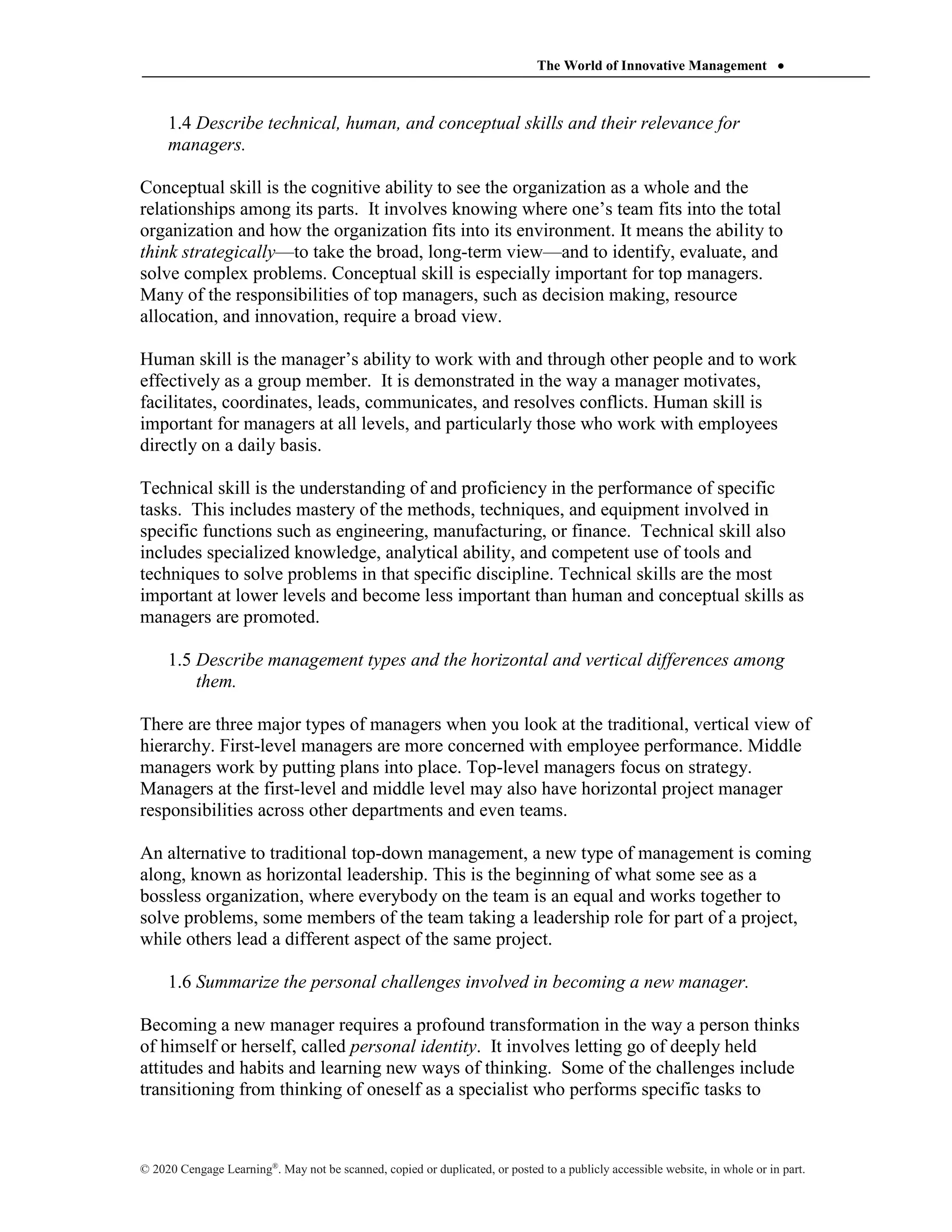 The World of Innovative Management 
© 2020 Cengage Learning®
. May not be scanned, copied or duplicated, or posted to a publicly accessible website, in whole or in part.
1.4 Describe technical, human, and conceptual skills and their relevance for
managers.
Conceptual skill is the cognitive ability to see the organization as a whole and the
relationships among its parts. It involves knowing where one’s team fits into the total
organization and how the organization fits into its environment. It means the ability to
think strategically—to take the broad, long-term view—and to identify, evaluate, and
solve complex problems. Conceptual skill is especially important for top managers.
Many of the responsibilities of top managers, such as decision making, resource
allocation, and innovation, require a broad view.
Human skill is the manager’s ability to work with and through other people and to work
effectively as a group member. It is demonstrated in the way a manager motivates,
facilitates, coordinates, leads, communicates, and resolves conflicts. Human skill is
important for managers at all levels, and particularly those who work with employees
directly on a daily basis.
Technical skill is the understanding of and proficiency in the performance of specific
tasks. This includes mastery of the methods, techniques, and equipment involved in
specific functions such as engineering, manufacturing, or finance. Technical skill also
includes specialized knowledge, analytical ability, and competent use of tools and
techniques to solve problems in that specific discipline. Technical skills are the most
important at lower levels and become less important than human and conceptual skills as
managers are promoted.
1.5 Describe management types and the horizontal and vertical differences among
them.
There are three major types of managers when you look at the traditional, vertical view of
hierarchy. First-level managers are more concerned with employee performance. Middle
managers work by putting plans into place. Top-level managers focus on strategy.
Managers at the first-level and middle level may also have horizontal project manager
responsibilities across other departments and even teams.
An alternative to traditional top-down management, a new type of management is coming
along, known as horizontal leadership. This is the beginning of what some see as a
bossless organization, where everybody on the team is an equal and works together to
solve problems, some members of the team taking a leadership role for part of a project,
while others lead a different aspect of the same project.
1.6 Summarize the personal challenges involved in becoming a new manager.
Becoming a new manager requires a profound transformation in the way a person thinks
of himself or herself, called personal identity. It involves letting go of deeply held
attitudes and habits and learning new ways of thinking. Some of the challenges include
transitioning from thinking of oneself as a specialist who performs specific tasks to
 