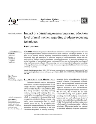 SUMMARY : Women always involve themselves in multifarious activities and spend most of their time
in performing home related activities under stressful work conditions and changes postures on own
ways such as bending, standing, squatting, sitting without knowing the health hazards of those. So
the present study was undertaken to assess the adoption of correct techniques before and after
intervention of drudgery reducing techniques. It was found that only 10 per cent respondents were
having knowledge of keeping back in erect position and 40 per cent rural women had knowledge of
using smaller movements of hands. After counseling, cent per cent respondents had acquired knowledge
of storing of objects at proper heights. Twenty-six per cent respondents had lack of interest in taking
advantage of gravity.
How to cite this article : Kaur, Kulvir (2017). Impact of counseling on awareness and adoption level of rural
women regarding drudgery reducing techniques. Agric. Update, 12(2): 266-269; DOI : 10.15740/HAS/AU/12.2/
266-269.
BACKGROUND AND OBJECTIVES
Woman of modern times is involved in
multifarious activities. She spends most of her
time (15-16 times) in performing home related
activities under stressful work conditions. She
does heavy household work like washing
clothes, ironing, and washing floor etc.
resultingheavy energyload of household work
which is comparable with moderately hard
occupation outside the home. Along with
higher energy consumption, there is a lot of
mental stress on her for achieving the
acceptable standards of work. So she perform
household activities according to her own
convenient ways such as bending, standing,
Impact of counseling on awareness and adoption
levelofruralwomenregardingdrudgeryreducing
techniques
KULVIR KAUR
HIND AGRICULTURAL RESEARCH AND TRAINING INSTITUTE
ARTICLE CHRONICLE :
Received :
11.03.2017;
Revised :
28.03.2017;
Accepted :
11.04.2017
RESEARCH ARTICLE :
KEY WORDS :
Drudgery,
Counseling, Adoption
Agriculture Update
Volume 12 | Issue 2 | May, 2017 | 266-269
e ISSN-0976-6847
Visit us : www.researchjournal.co.in
DOI: 10.15740/HAS/AU/12.2/266-269
AU
squatting, sitting without knowing the health
hazards of those. Unawareness of home
makes for the improved methods of work,
resistance of home makes to adopt the
improved methods of work and functional
constraints to bring improvement are some of
the reasons, the women do not feel
comfortable during work (Oberoi, 1998)
resulting physical drudgery, work related
hazards and low work efficiency devoid of
advance tools and technology (Gandhi et al.,
2012). Worker attitude and knowledge need
to be broughtbyintroducingdrudgeryreducing
techniques. The present study was planned
to assess the adoption of correct techniques
Author for correspondence :
KULVIR KAUR
Directorate of
Extension Education,
Punjab Agricultural
University, LUDHIANA
(PUNJAB) INDIA
Email:kulvirkaur70@pau.edu
 