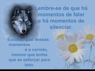 Lembre-se de que há Lembre-se de que há 
momentos de falarmomentos de falar
e há momentos de e há momentos de 
silenciar.silenciar.
Escolha qual desses   Escolha qual desses   
 momentos                    momentos                   
            é o correto,             é o correto, 
mesmo que tenha mesmo que tenha 
que se esforçar para que se esforçar para 
isso.isso.
 