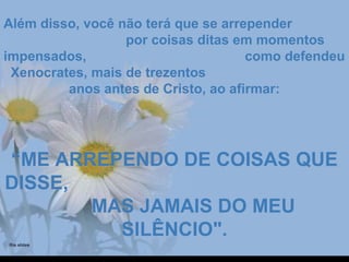Além disso, você não terá que se arrependerAlém disso, você não terá que se arrepender
por coisas ditas em momentospor coisas ditas em momentos
impensados, como defendeuimpensados, como defendeu
Xenocrates, mais de trezentosXenocrates, mais de trezentos
anos antes de Cristo, ao afirmar:anos antes de Cristo, ao afirmar:
““ME ARREPENDO DE COISAS QUEME ARREPENDO DE COISAS QUE
DISSE,DISSE,
MAS JAMAIS DO MEUMAS JAMAIS DO MEU
SILÊNCIO".SILÊNCIO".
 