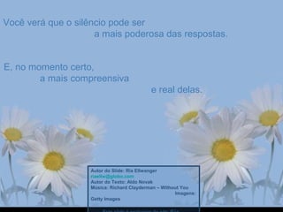 Você verá que o silêncio pode serVocê verá que o silêncio pode ser
a mais poderosa das respostas.a mais poderosa das respostas.
E, no momento certo,E, no momento certo,
a mais compreensivaa mais compreensiva
e real delas.e real delas.
Autor do Slide: Ria Ellwanger
riaellw@globo.com
Autor do Texto: Aldo Novak
Música: Richard Clayderman – Without You
Imagens:
Getty Images
 