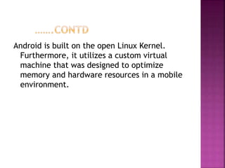 Android is built on the open Linux Kernel.
Furthermore, it utilizes a custom virtual
machine that was designed to optimize
memory and hardware resources in a mobile
environment.
 