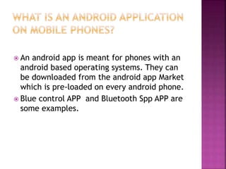 An android app is meant for phones with an
android based operating systems. They can
be downloaded from the android app Market
which is pre-loaded on every android phone.
 Blue control APP and Bluetooth Spp APP are
some examples.
 