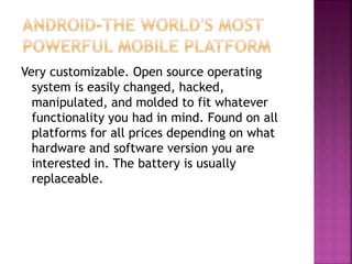 Very customizable. Open source operating
system is easily changed, hacked,
manipulated, and molded to fit whatever
functionality you had in mind. Found on all
platforms for all prices depending on what
hardware and software version you are
interested in. The battery is usually
replaceable.
 