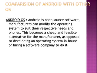 ANDROID OS : Android is open source software,
manufacturers can modify the operating
system to suit their respective needs and
phones. This becomes a cheap and feasible
alternative for the manufacturer, as opposed
to developing an operating system in-house
or hiring a software company to do it.
 