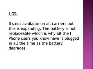 i-OS:
It's not available on all carriers but
this is expanding. The battery is not
replaceable which is why all the I
Phone users you know have it plugged
in all the time as the battery
degrades.
 
