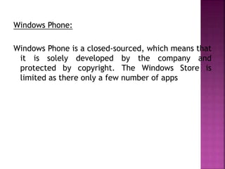 Windows Phone:
Windows Phone is a closed-sourced, which means that
it is solely developed by the company and
protected by copyright. The Windows Store is
limited as there only a few number of apps
 