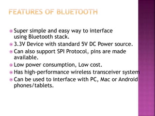 Super simple and easy way to interface
using Bluetooth stack.
 3.3V Device with standard 5V DC Power source.
 Can also support SPI Protocol, pins are made
available.
 Low power consumption, Low cost.
 Has high-performance wireless transceiver system
 Can be used to interface with PC, Mac or Android
phones/tablets.
 