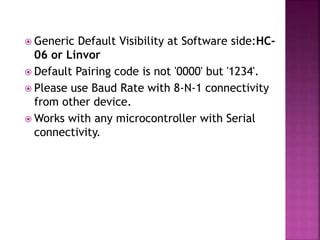  Generic Default Visibility at Software side:HC-
06 or Linvor
 Default Pairing code is not '0000' but '1234'.
 Please use Baud Rate with 8-N-1 connectivity
from other device.
 Works with any microcontroller with Serial
connectivity.
 