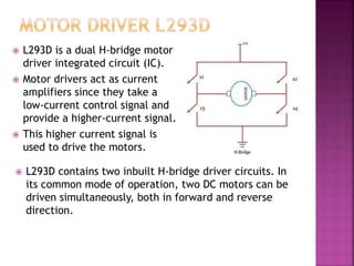  L293D is a dual H-bridge motor
driver integrated circuit (IC).
 Motor drivers act as current
amplifiers since they take a
low-current control signal and
provide a higher-current signal.
 This higher current signal is
used to drive the motors.
 L293D contains two inbuilt H-bridge driver circuits. In
its common mode of operation, two DC motors can be
driven simultaneously, both in forward and reverse
direction.
 