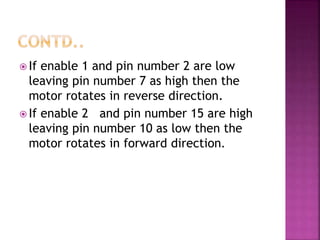  If enable 1 and pin number 2 are low
leaving pin number 7 as high then the
motor rotates in reverse direction.
 If enable 2 and pin number 15 are high
leaving pin number 10 as low then the
motor rotates in forward direction.
 